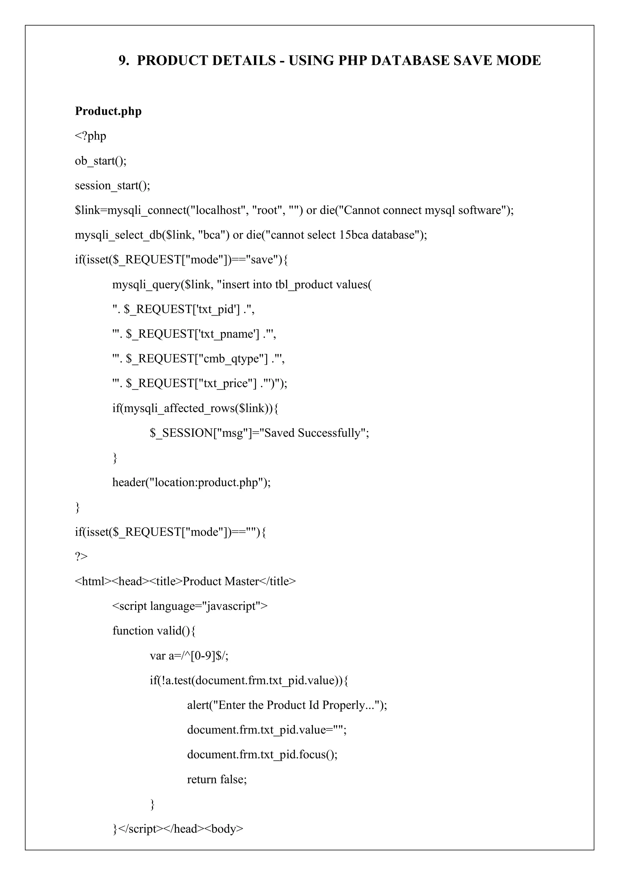 9. PRODUCT DETAILS - USING PHP DATABASE SAVE MODE
Product.php
<?php
ob_start();
session_start();
$link=mysqli_connect("localhost", "root", "") or die("Cannot connect mysql software");
mysqli_select_db($link, "bca") or die("cannot select 15bca database");
if(isset($_REQUEST["mode"])=="save"){
mysqli_query($link, "insert into tbl_product values(
". $_REQUEST['txt_pid'] .",
'". $_REQUEST['txt_pname'] ."',
'". $_REQUEST["cmb_qtype"] ."',
'". $_REQUEST["txt_price"] ."')");
if(mysqli_affected_rows($link)){
$_SESSION["msg"]="Saved Successfully";
}
header("location:product.php");
}
if(isset($_REQUEST["mode"])==""){
?>
<html><head><title>Product Master</title>
<script language="javascript">
function valid(){
var a=/^[0-9]$/;
if(!a.test(document.frm.txt_pid.value)){
alert("Enter the Product Id Properly...");
document.frm.txt_pid.value="";
document.frm.txt_pid.focus();
return false;
}
}</script></head><body>
 