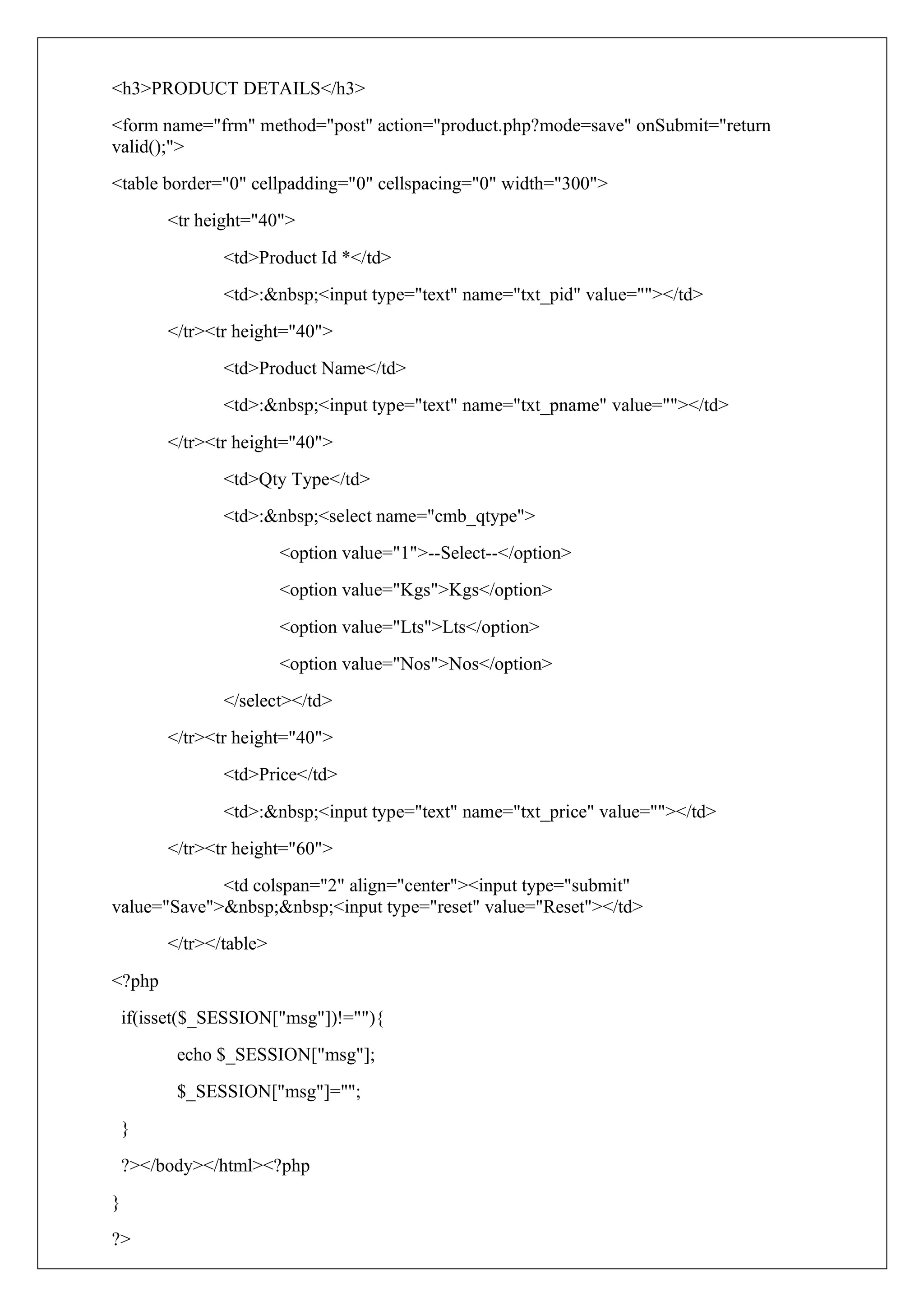 <h3>PRODUCT DETAILS</h3>
<form name="frm" method="post" action="product.php?mode=save" onSubmit="return
valid();">
<table border="0" cellpadding="0" cellspacing="0" width="300">
<tr height="40">
<td>Product Id *</td>
<td>:&nbsp;<input type="text" name="txt_pid" value=""></td>
</tr><tr height="40">
<td>Product Name</td>
<td>:&nbsp;<input type="text" name="txt_pname" value=""></td>
</tr><tr height="40">
<td>Qty Type</td>
<td>:&nbsp;<select name="cmb_qtype">
<option value="1">--Select--</option>
<option value="Kgs">Kgs</option>
<option value="Lts">Lts</option>
<option value="Nos">Nos</option>
</select></td>
</tr><tr height="40">
<td>Price</td>
<td>:&nbsp;<input type="text" name="txt_price" value=""></td>
</tr><tr height="60">
<td colspan="2" align="center"><input type="submit"
value="Save">&nbsp;&nbsp;<input type="reset" value="Reset"></td>
</tr></table>
<?php
if(isset($_SESSION["msg"])!=""){
echo $_SESSION["msg"];
$_SESSION["msg"]="";
}
?></body></html><?php
}
?>
 