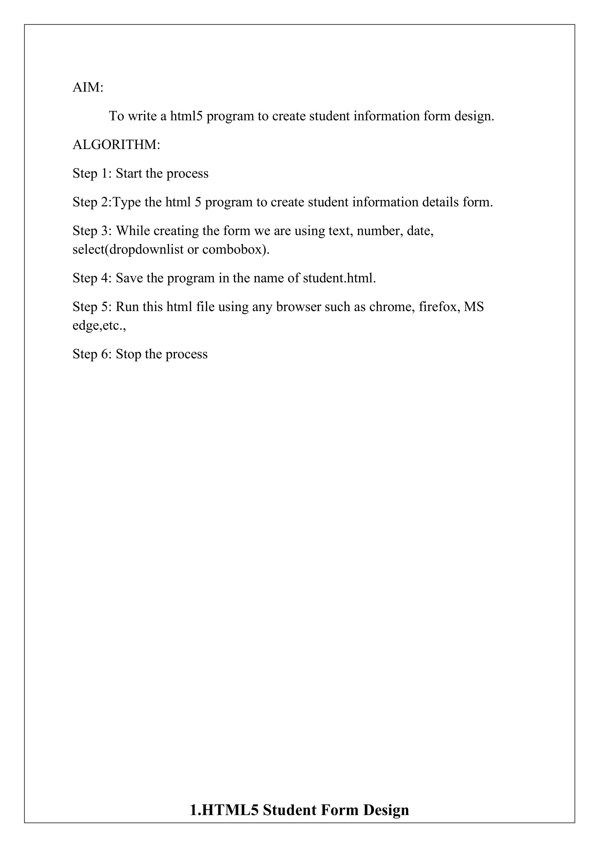 AIM:
To write a html5 program to create student information form design.
ALGORITHM:
Step 1: Start the process
Step 2:Type the html 5 program to create student information details form.
Step 3: While creating the form we are using text, number, date,
select(dropdownlist or combobox).
Step 4: Save the program in the name of student.html.
Step 5: Run this html file using any browser such as chrome, firefox, MS
edge,etc.,
Step 6: Stop the process
1.HTML5 Student Form Design
 