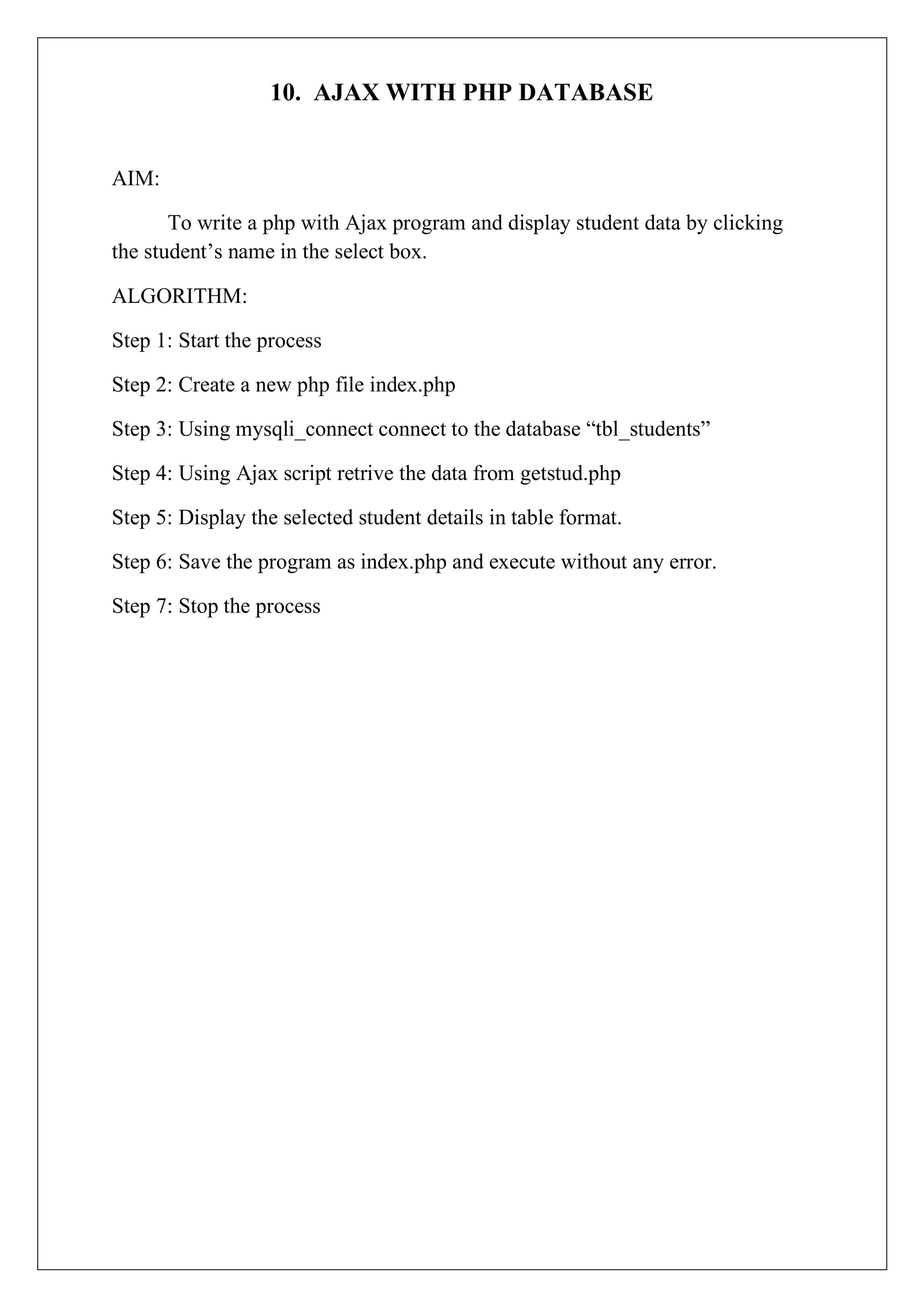 10. AJAX WITH PHP DATABASE
AIM:
To write a php with Ajax program and display student data by clicking
the student’s name in the select box.
ALGORITHM:
Step 1: Start the process
Step 2: Create a new php file index.php
Step 3: Using mysqli_connect connect to the database “tbl_students”
Step 4: Using Ajax script retrive the data from getstud.php
Step 5: Display the selected student details in table format.
Step 6: Save the program as index.php and execute without any error.
Step 7: Stop the process
 