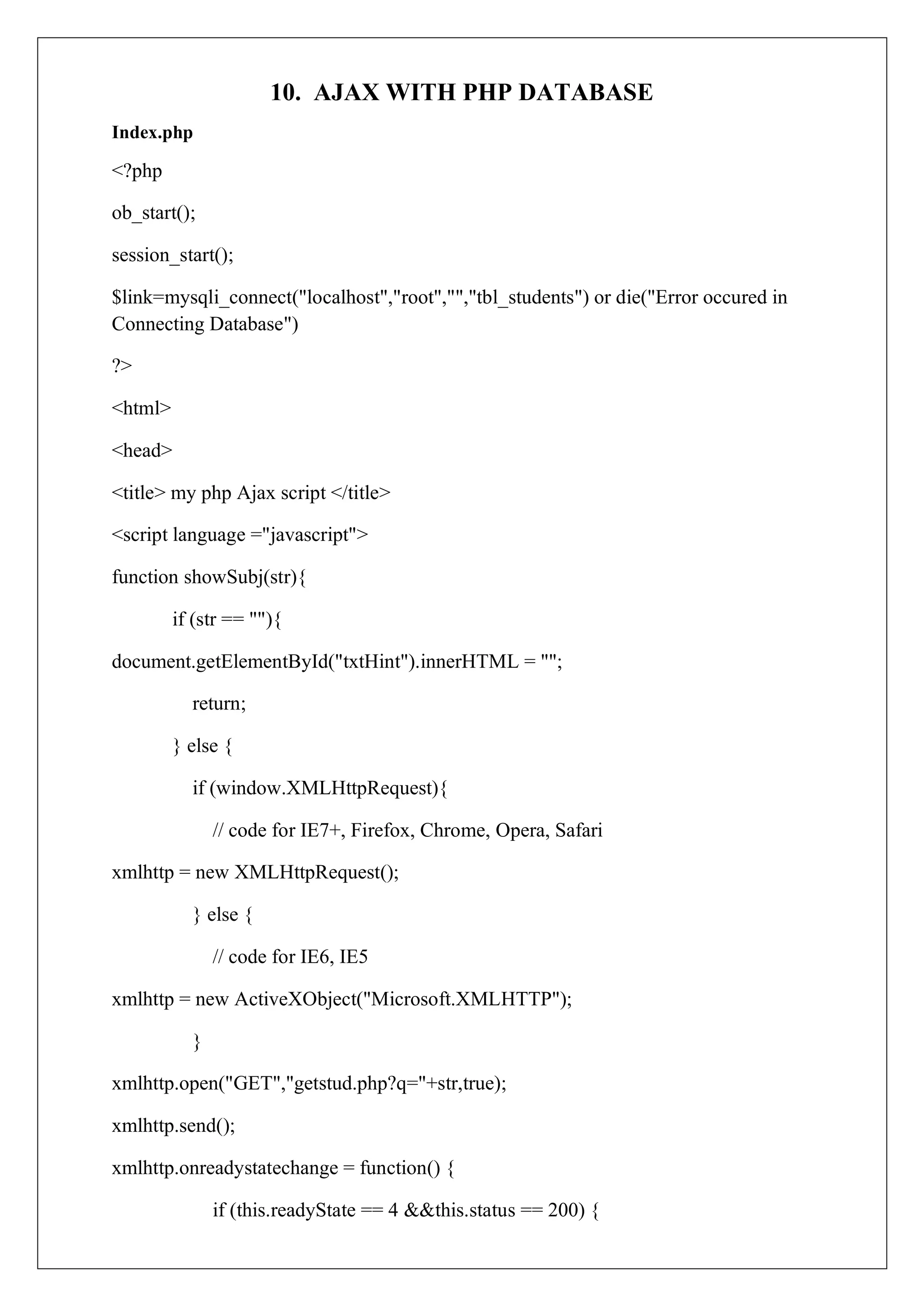 10. AJAX WITH PHP DATABASE
Index.php
<?php
ob_start();
session_start();
$link=mysqli_connect("localhost","root","","tbl_students") or die("Error occured in
Connecting Database")
?>
<html>
<head>
<title> my php Ajax script </title>
<script language ="javascript">
function showSubj(str){
if (str == ""){
document.getElementById("txtHint").innerHTML = "";
return;
} else {
if (window.XMLHttpRequest){
// code for IE7+, Firefox, Chrome, Opera, Safari
xmlhttp = new XMLHttpRequest();
} else {
// code for IE6, IE5
xmlhttp = new ActiveXObject("Microsoft.XMLHTTP");
}
xmlhttp.open("GET","getstud.php?q="+str,true);
xmlhttp.send();
xmlhttp.onreadystatechange = function() {
if (this.readyState == 4 &&this.status == 200) {
 