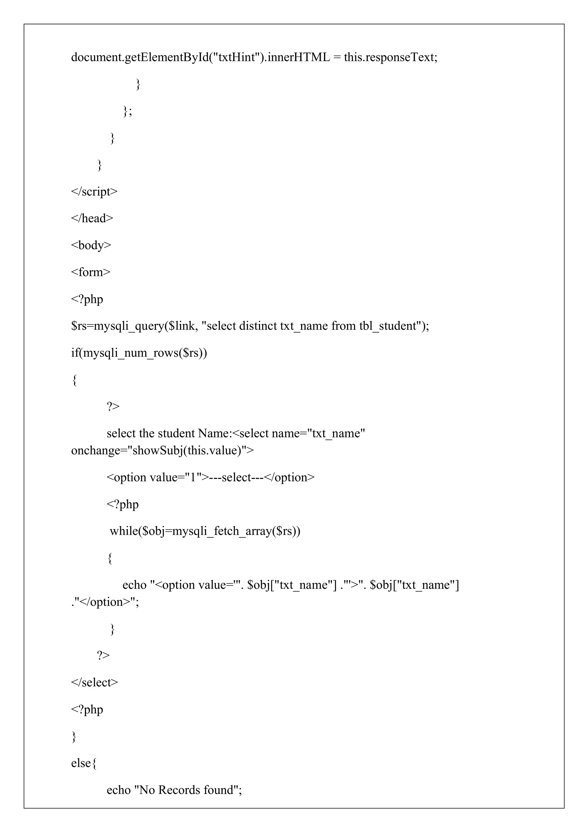 document.getElementById("txtHint").innerHTML = this.responseText;
}
};
}
}
</script>
</head>
<body>
<form>
<?php
$rs=mysqli_query($link, "select distinct txt_name from tbl_student");
if(mysqli_num_rows($rs))
{
?>
select the student Name:<select name="txt_name"
onchange="showSubj(this.value)">
<option value="1">---select---</option>
<?php
while($obj=mysqli_fetch_array($rs))
{
echo "<option value='". $obj["txt_name"] ."'>". $obj["txt_name"]
."</option>";
}
?>
</select>
<?php
}
else{
echo "No Records found";
 