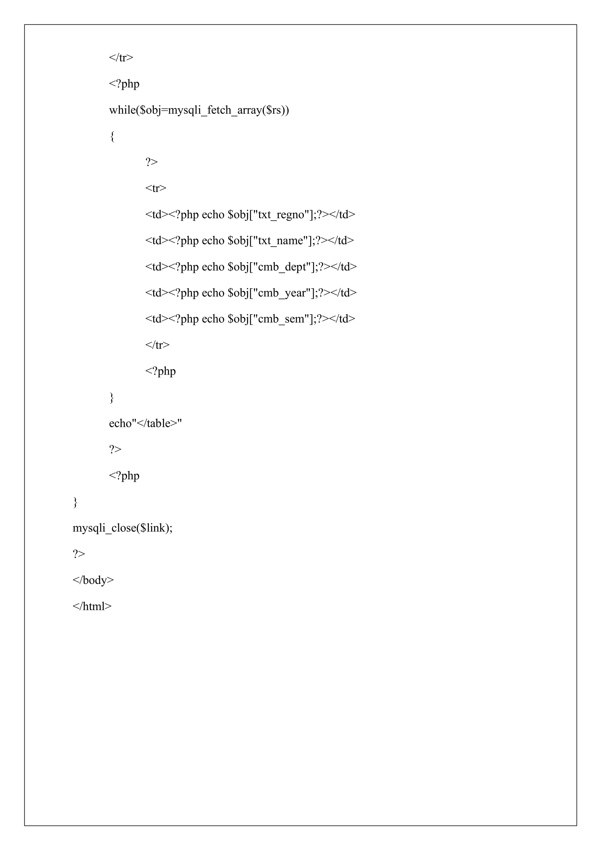 </tr>
<?php
while($obj=mysqli_fetch_array($rs))
{
?>
<tr>
<td><?php echo $obj["txt_regno"];?></td>
<td><?php echo $obj["txt_name"];?></td>
<td><?php echo $obj["cmb_dept"];?></td>
<td><?php echo $obj["cmb_year"];?></td>
<td><?php echo $obj["cmb_sem"];?></td>
</tr>
<?php
}
echo"</table>"
?>
<?php
}
mysqli_close($link);
?>
</body>
</html>
 