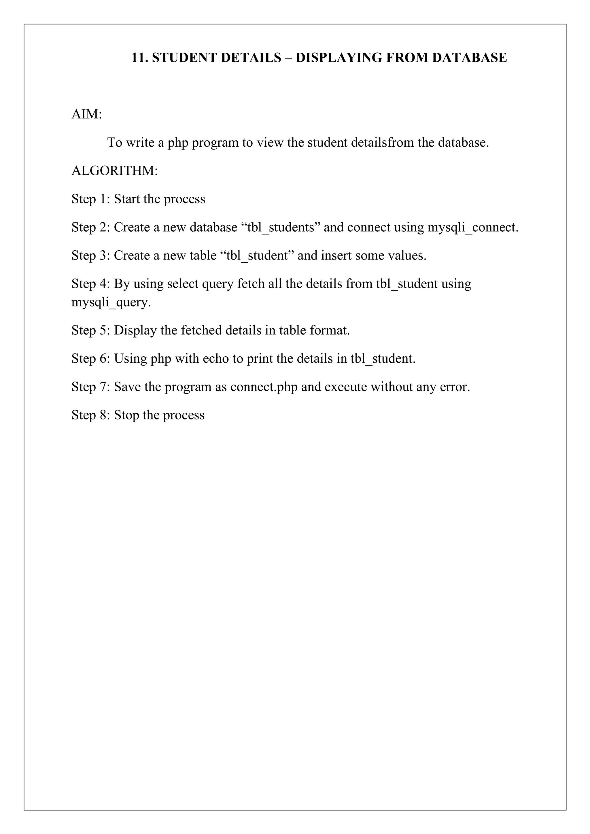 11. STUDENT DETAILS – DISPLAYING FROM DATABASE
AIM:
To write a php program to view the student detailsfrom the database.
ALGORITHM:
Step 1: Start the process
Step 2: Create a new database “tbl_students” and connect using mysqli_connect.
Step 3: Create a new table “tbl_student” and insert some values.
Step 4: By using select query fetch all the details from tbl_student using
mysqli_query.
Step 5: Display the fetched details in table format.
Step 6: Using php with echo to print the details in tbl_student.
Step 7: Save the program as connect.php and execute without any error.
Step 8: Stop the process
 