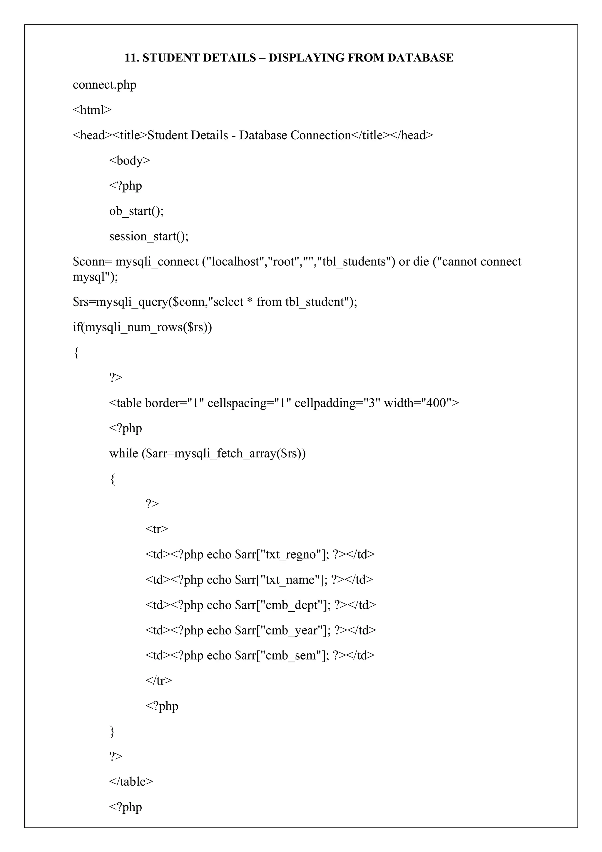 11. STUDENT DETAILS – DISPLAYING FROM DATABASE
connect.php
<html>
<head><title>Student Details - Database Connection</title></head>
<body>
<?php
ob_start();
session_start();
$conn= mysqli_connect ("localhost","root","","tbl_students") or die ("cannot connect
mysql");
$rs=mysqli_query($conn,"select * from tbl_student");
if(mysqli_num_rows($rs))
{
?>
<table border="1" cellspacing="1" cellpadding="3" width="400">
<?php
while ($arr=mysqli_fetch_array($rs))
{
?>
<tr>
<td><?php echo $arr["txt_regno"]; ?></td>
<td><?php echo $arr["txt_name"]; ?></td>
<td><?php echo $arr["cmb_dept"]; ?></td>
<td><?php echo $arr["cmb_year"]; ?></td>
<td><?php echo $arr["cmb_sem"]; ?></td>
</tr>
<?php
}
?>
</table>
<?php
 