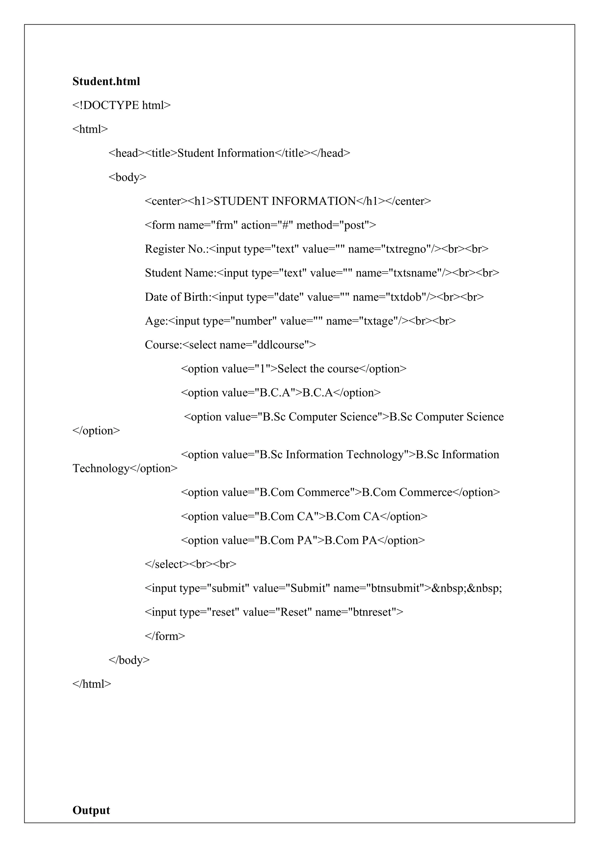 Student.html
<!DOCTYPE html>
<html>
<head><title>Student Information</title></head>
<body>
<center><h1>STUDENT INFORMATION</h1></center>
<form name="frm" action="#" method="post">
Register No.:<input type="text" value="" name="txtregno"/><br><br>
Student Name:<input type="text" value="" name="txtsname"/><br><br>
Date of Birth:<input type="date" value="" name="txtdob"/><br><br>
Age:<input type="number" value="" name="txtage"/><br><br>
Course:<select name="ddlcourse">
<option value="1">Select the course</option>
<option value="B.C.A">B.C.A</option>
<option value="B.Sc Computer Science">B.Sc Computer Science
</option>
<option value="B.Sc Information Technology">B.Sc Information
Technology</option>
<option value="B.Com Commerce">B.Com Commerce</option>
<option value="B.Com CA">B.Com CA</option>
<option value="B.Com PA">B.Com PA</option>
</select><br><br>
<input type="submit" value="Submit" name="btnsubmit">&nbsp;&nbsp;
<input type="reset" value="Reset" name="btnreset">
</form>
</body>
</html>
Output
 