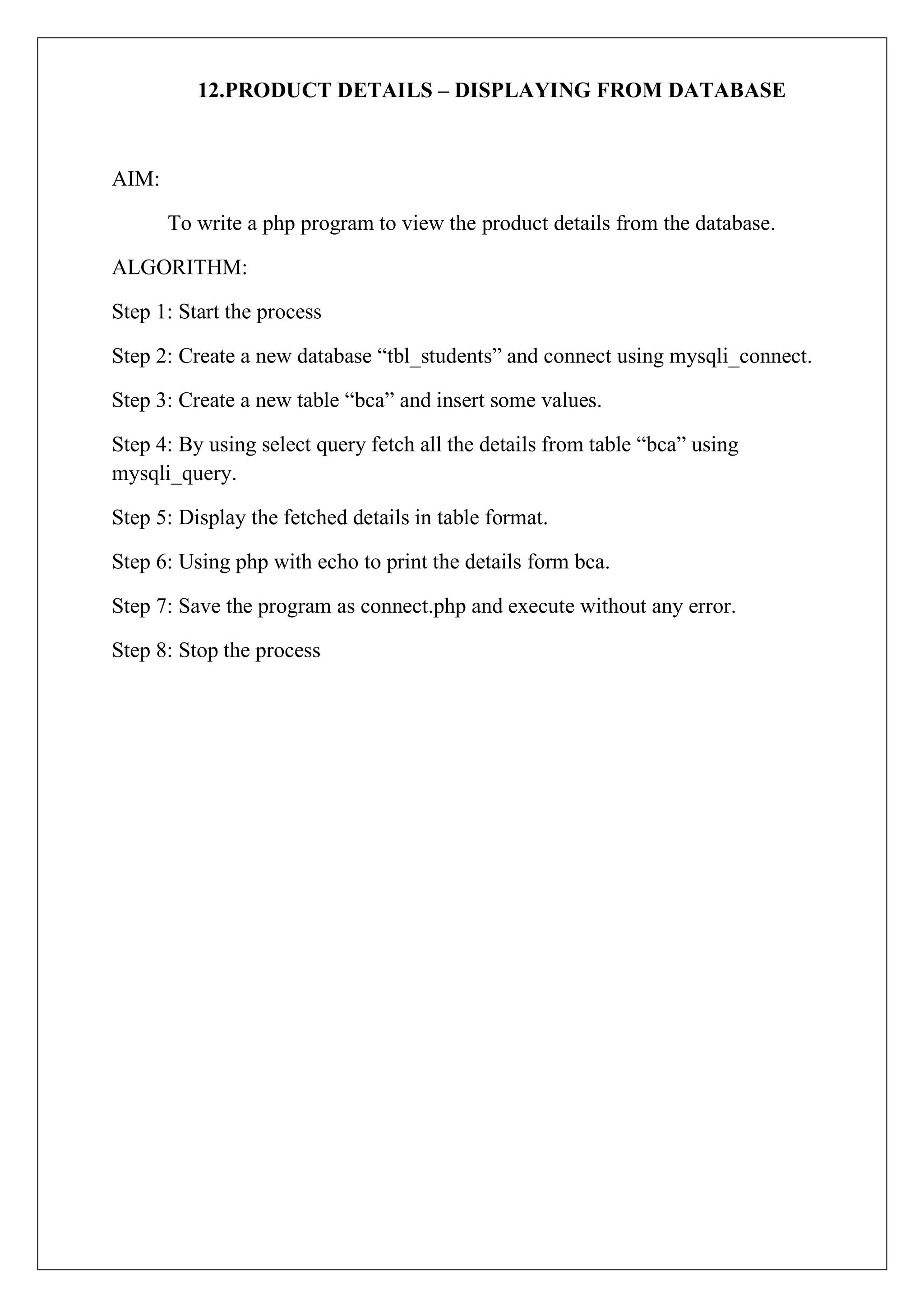 12.PRODUCT DETAILS – DISPLAYING FROM DATABASE
AIM:
To write a php program to view the product details from the database.
ALGORITHM:
Step 1: Start the process
Step 2: Create a new database “tbl_students” and connect using mysqli_connect.
Step 3: Create a new table “bca” and insert some values.
Step 4: By using select query fetch all the details from table “bca” using
mysqli_query.
Step 5: Display the fetched details in table format.
Step 6: Using php with echo to print the details form bca.
Step 7: Save the program as connect.php and execute without any error.
Step 8: Stop the process
 