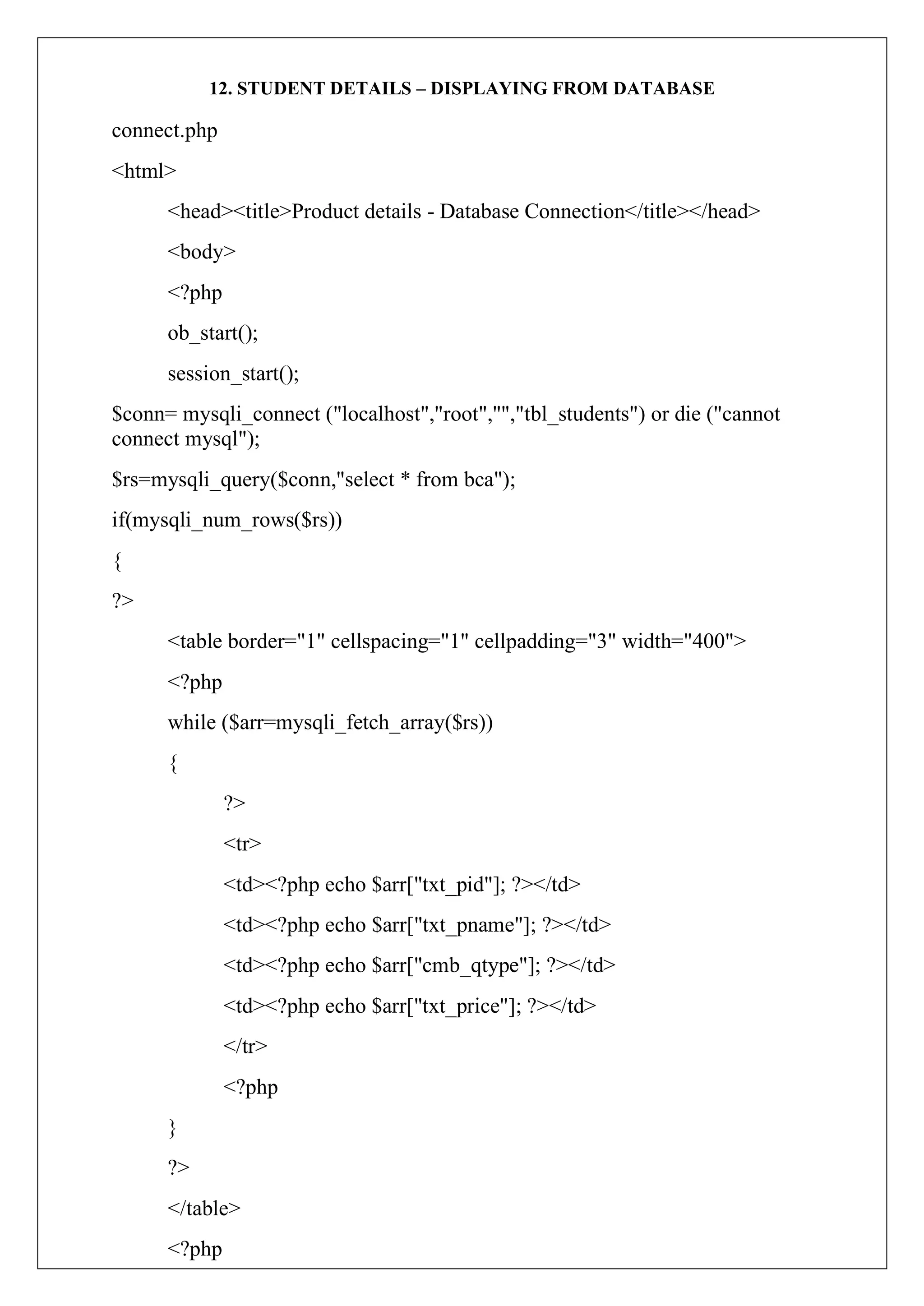 12. STUDENT DETAILS – DISPLAYING FROM DATABASE
connect.php
<html>
<head><title>Product details - Database Connection</title></head>
<body>
<?php
ob_start();
session_start();
$conn= mysqli_connect ("localhost","root","","tbl_students") or die ("cannot
connect mysql");
$rs=mysqli_query($conn,"select * from bca");
if(mysqli_num_rows($rs))
{
?>
<table border="1" cellspacing="1" cellpadding="3" width="400">
<?php
while ($arr=mysqli_fetch_array($rs))
{
?>
<tr>
<td><?php echo $arr["txt_pid"]; ?></td>
<td><?php echo $arr["txt_pname"]; ?></td>
<td><?php echo $arr["cmb_qtype"]; ?></td>
<td><?php echo $arr["txt_price"]; ?></td>
</tr>
<?php
}
?>
</table>
<?php
 