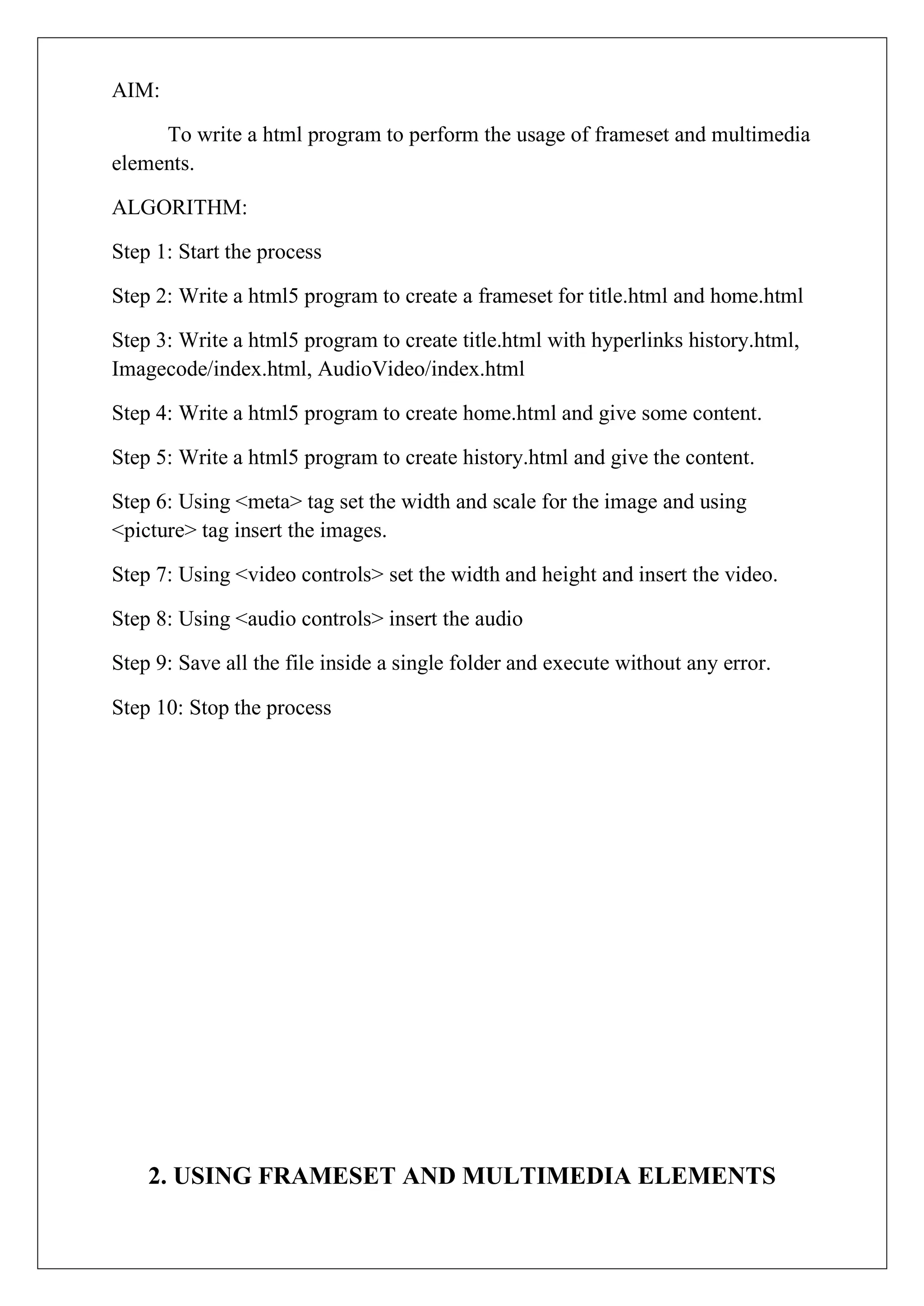AIM:
To write a html program to perform the usage of frameset and multimedia
elements.
ALGORITHM:
Step 1: Start the process
Step 2: Write a html5 program to create a frameset for title.html and home.html
Step 3: Write a html5 program to create title.html with hyperlinks history.html,
Imagecode/index.html, AudioVideo/index.html
Step 4: Write a html5 program to create home.html and give some content.
Step 5: Write a html5 program to create history.html and give the content.
Step 6: Using <meta> tag set the width and scale for the image and using
<picture> tag insert the images.
Step 7: Using <video controls> set the width and height and insert the video.
Step 8: Using <audio controls> insert the audio
Step 9: Save all the file inside a single folder and execute without any error.
Step 10: Stop the process
2. USING FRAMESET AND MULTIMEDIA ELEMENTS
 