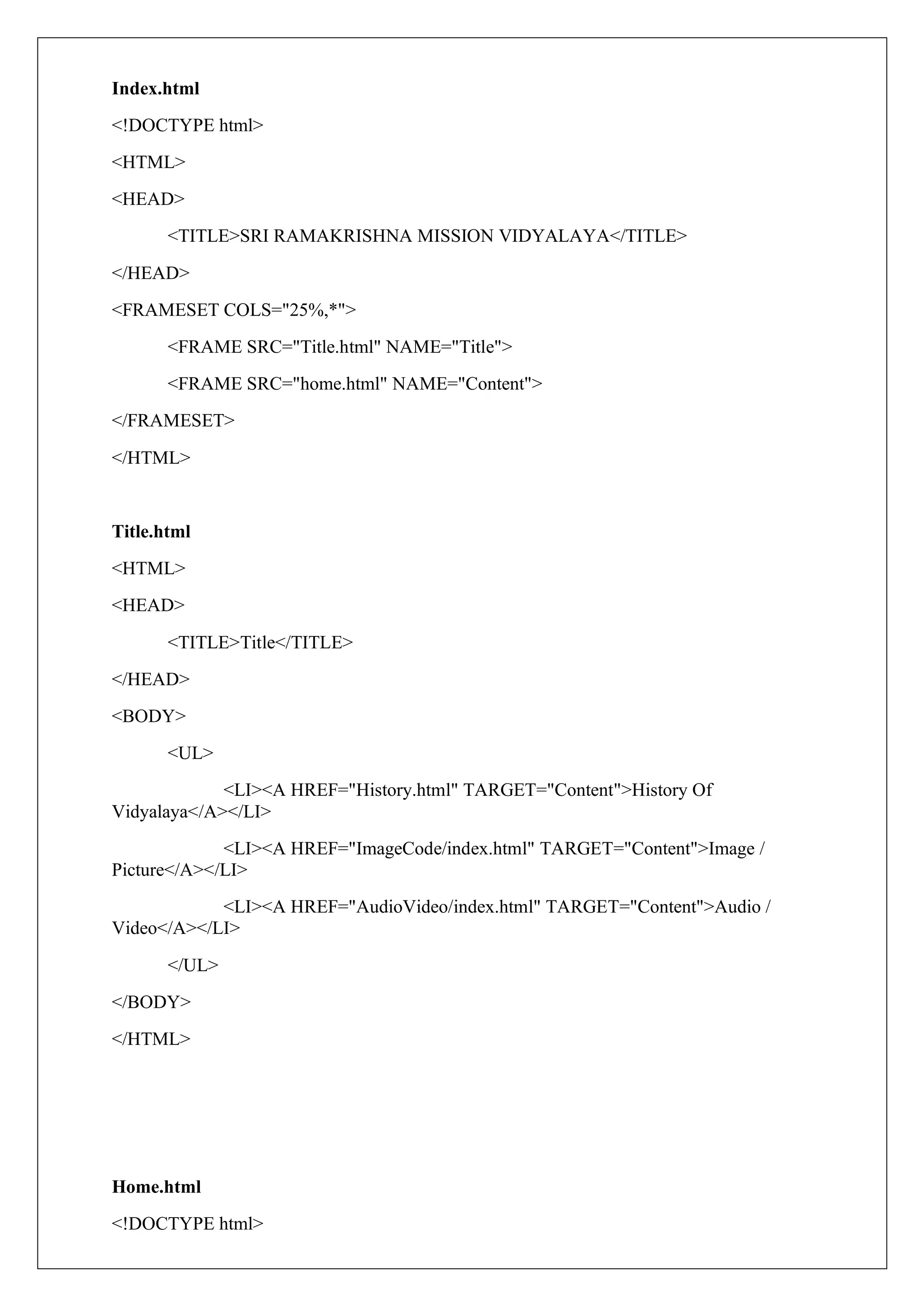 Index.html
<!DOCTYPE html>
<HTML>
<HEAD>
<TITLE>SRI RAMAKRISHNA MISSION VIDYALAYA</TITLE>
</HEAD>
<FRAMESET COLS="25%,*">
<FRAME SRC="Title.html" NAME="Title">
<FRAME SRC="home.html" NAME="Content">
</FRAMESET>
</HTML>
Title.html
<HTML>
<HEAD>
<TITLE>Title</TITLE>
</HEAD>
<BODY>
<UL>
<LI><A HREF="History.html" TARGET="Content">History Of
Vidyalaya</A></LI>
<LI><A HREF="ImageCode/index.html" TARGET="Content">Image /
Picture</A></LI>
<LI><A HREF="AudioVideo/index.html" TARGET="Content">Audio /
Video</A></LI>
</UL>
</BODY>
</HTML>
Home.html
<!DOCTYPE html>
 