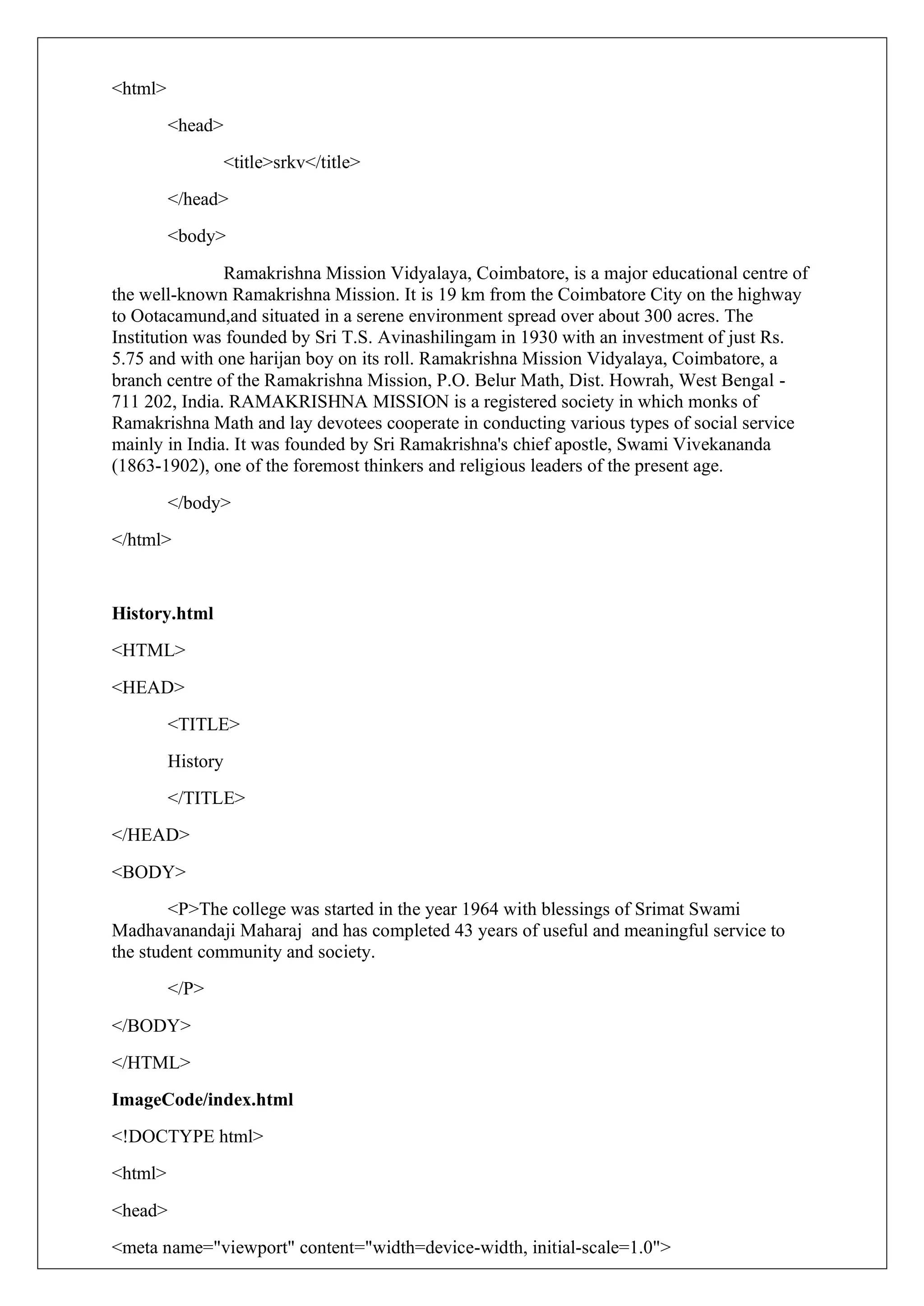 <html>
<head>
<title>srkv</title>
</head>
<body>
Ramakrishna Mission Vidyalaya, Coimbatore, is a major educational centre of
the well-known Ramakrishna Mission. It is 19 km from the Coimbatore City on the highway
to Ootacamund,and situated in a serene environment spread over about 300 acres. The
Institution was founded by Sri T.S. Avinashilingam in 1930 with an investment of just Rs.
5.75 and with one harijan boy on its roll. Ramakrishna Mission Vidyalaya, Coimbatore, a
branch centre of the Ramakrishna Mission, P.O. Belur Math, Dist. Howrah, West Bengal -
711 202, India. RAMAKRISHNA MISSION is a registered society in which monks of
Ramakrishna Math and lay devotees cooperate in conducting various types of social service
mainly in India. It was founded by Sri Ramakrishna's chief apostle, Swami Vivekananda
(1863-1902), one of the foremost thinkers and religious leaders of the present age.
</body>
</html>
History.html
<HTML>
<HEAD>
<TITLE>
History
</TITLE>
</HEAD>
<BODY>
<P>The college was started in the year 1964 with blessings of Srimat Swami
Madhavanandaji Maharaj and has completed 43 years of useful and meaningful service to
the student community and society.
</P>
</BODY>
</HTML>
ImageCode/index.html
<!DOCTYPE html>
<html>
<head>
<meta name="viewport" content="width=device-width, initial-scale=1.0">
 
