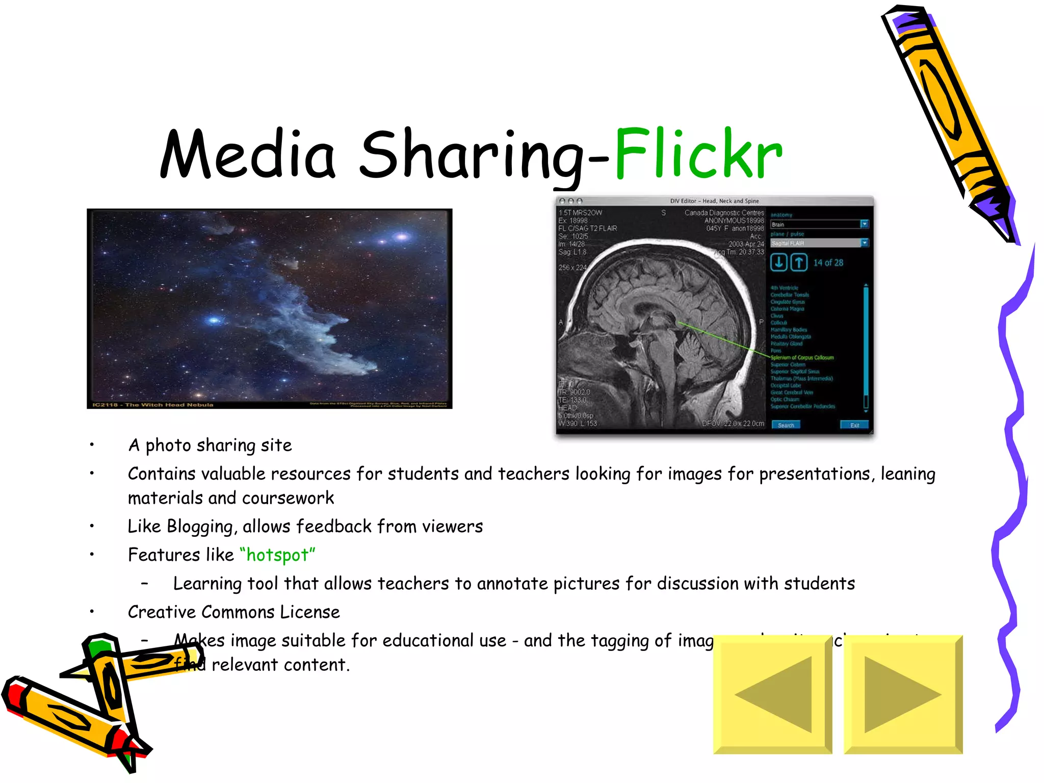 Media Sharing- Flickr A photo sharing site Contains valuable resources for students and teachers looking for images for presentations, leaning materials and coursework Like Blogging, allows feedback from viewers Features like  “hotspot” Learning tool that allows teachers to annotate pictures for discussion with students Creative Commons License Makes image suitable for educational use - and the tagging of images makes it much easier to find relevant content.  
