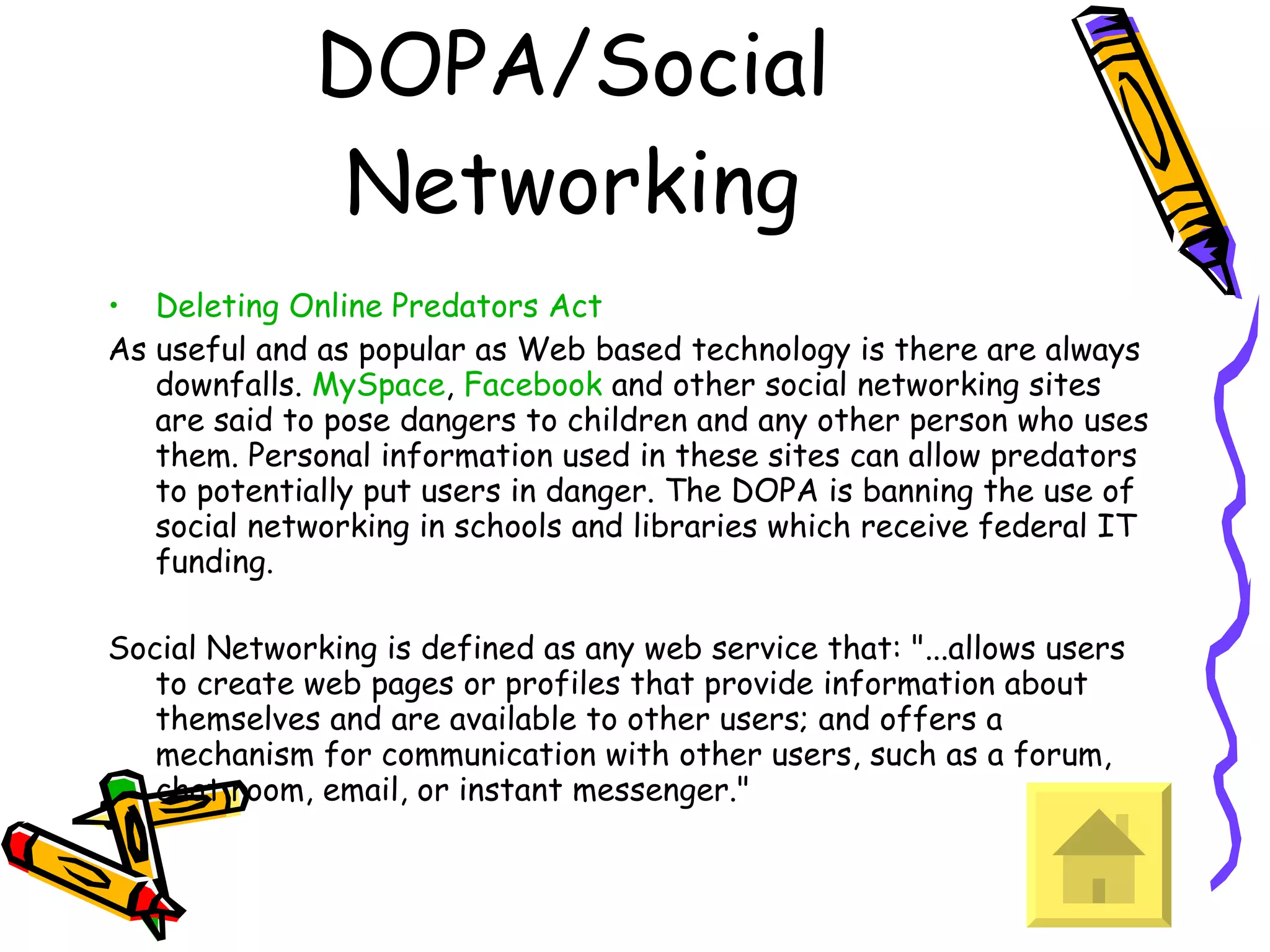 DOPA/Social Networking Deleting Online Predators Act As useful and as popular as Web based technology is there are always downfalls.  MySpace ,  Facebook  and other social networking sites are said to pose dangers to children and any other person who uses them. Personal information used in these sites can allow predators to potentially put users in danger. The DOPA is banning the use of social networking in schools and libraries which receive federal IT funding.  Social Networking is defined as any web service that: &quot;...allows users to create web pages or profiles that provide information about themselves and are available to other users; and offers a mechanism for communication with other users, such as a forum, chat room, email, or instant messenger.&quot;  