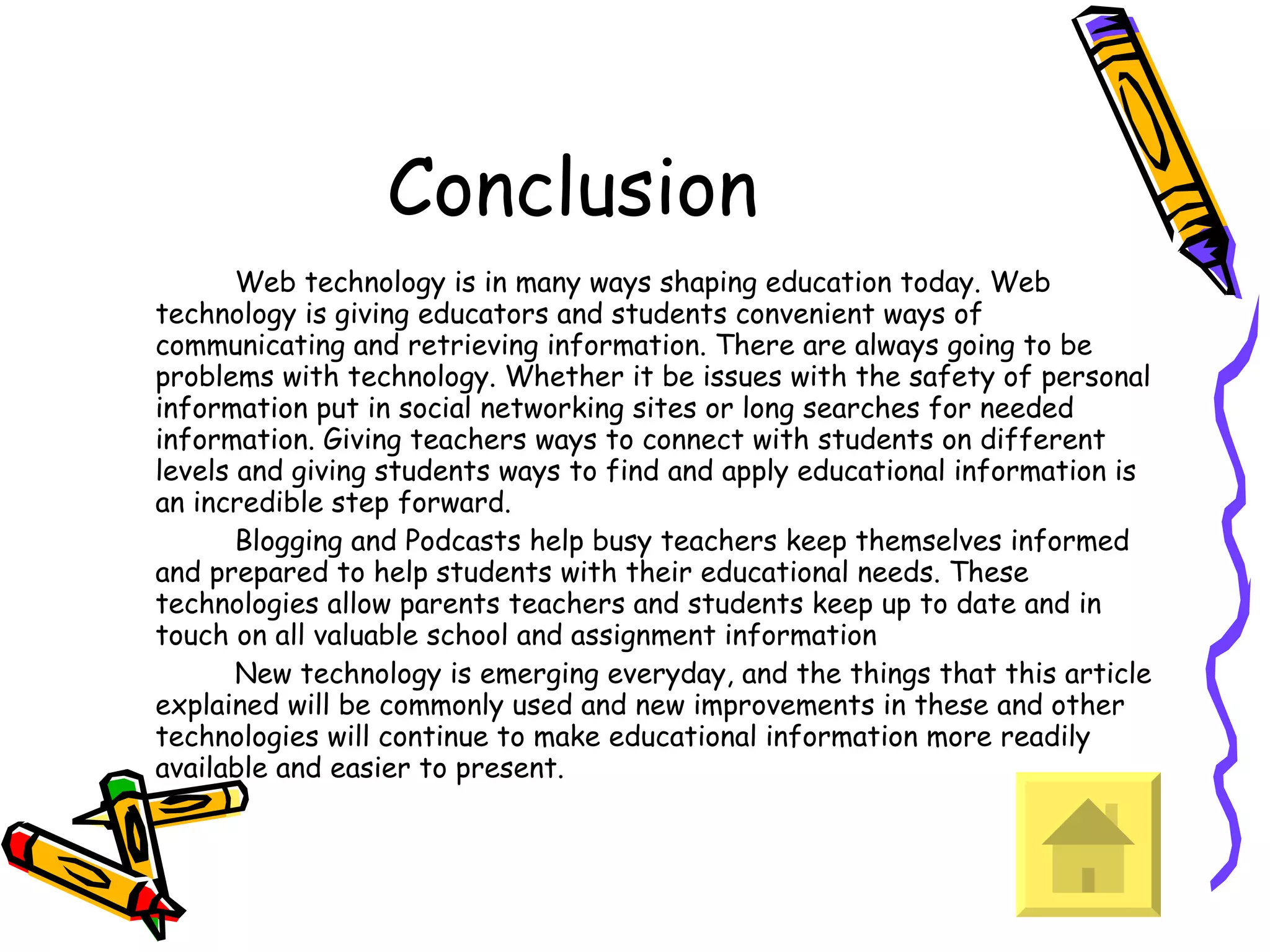 Conclusion Web technology is in many ways shaping education today. Web technology is giving educators and students convenient ways of communicating and retrieving information. There are always going to be problems with technology. Whether it be issues with the safety of personal information put in social networking sites or long searches for needed information. Giving teachers ways to connect with students on different levels and giving students ways to find and apply educational information is an incredible step forward.  Blogging and Podcasts help busy teachers keep themselves informed and prepared to help students with their educational needs. These technologies allow parents teachers and students keep up to date and in touch on all valuable school and assignment information New technology is emerging everyday, and the things that this article explained will be commonly used and new improvements in these and other technologies will continue to make educational information more readily available and easier to present.  
