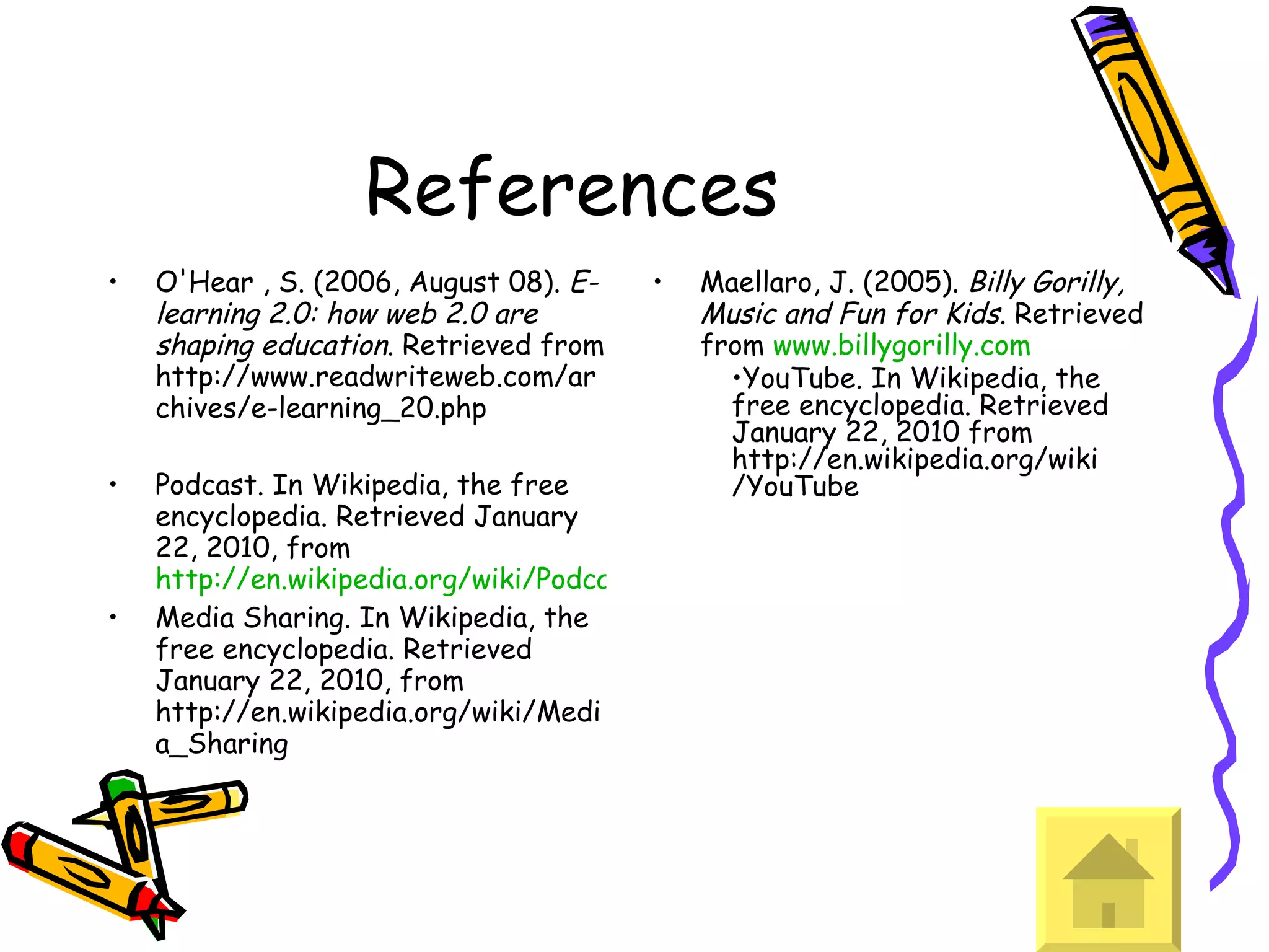 References O'Hear , S. (2006, August 08).  E-learning 2.0: how web 2.0 are shaping education . Retrieved from http://www.readwriteweb.com/archives/e-learning_20.php  Podcast. In Wikipedia, the free encyclopedia. Retrieved January 22, 2010, from  http://en.wikipedia.org/wiki/Podcasting Media Sharing. In Wikipedia, the free encyclopedia. Retrieved January 22, 2010, from http://en.wikipedia.org/wiki/Media_Sharing Maellaro, J. (2005).  Billy Gorilly, Music and Fun for Kids . Retrieved from  www.billygorilly.com YouTube. In Wikipedia, the free encyclopedia. Retrieved January 22, 2010 from http://en.wikipedia.org/wiki/YouTube 