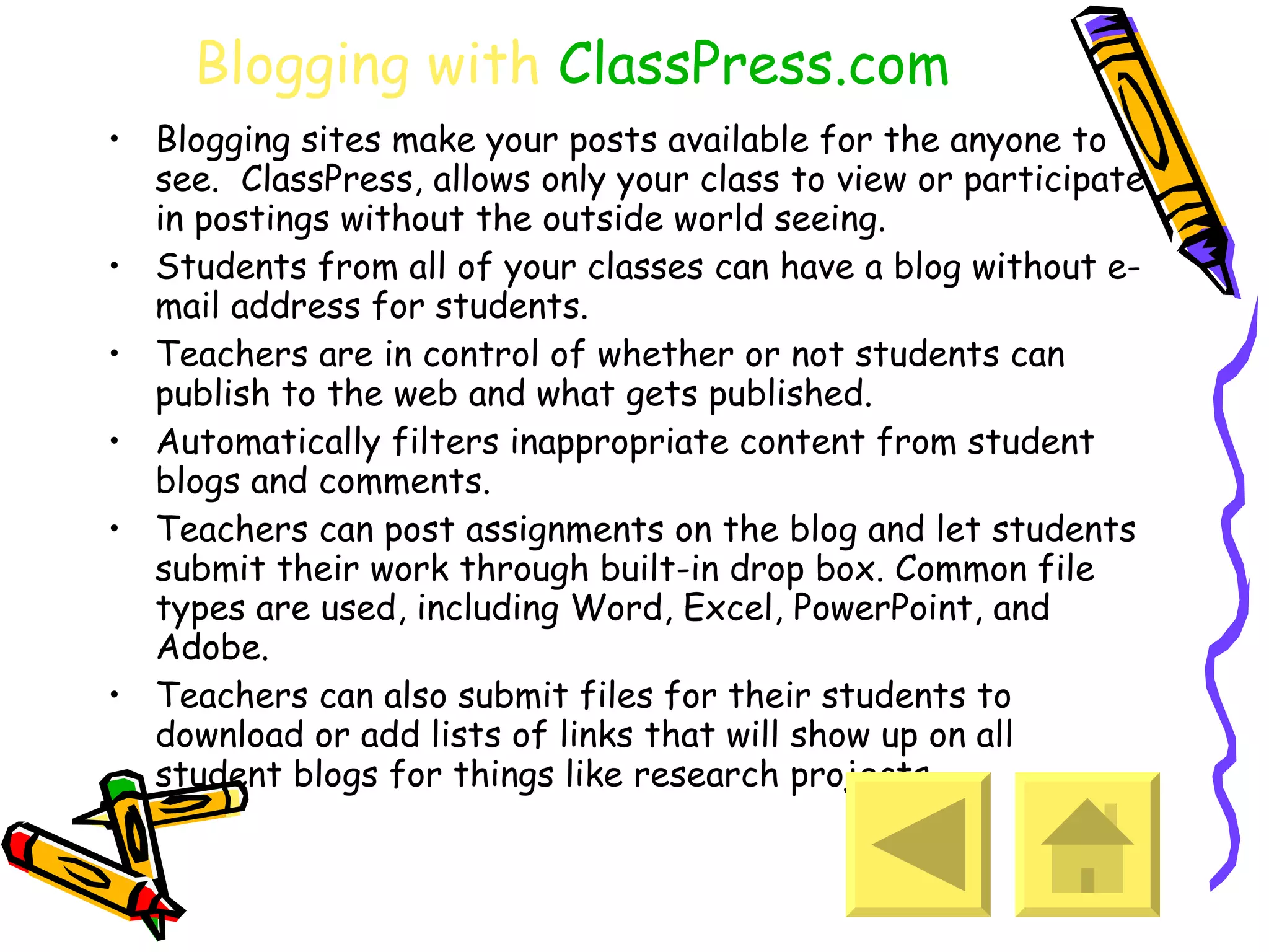 Blogging with  ClassPress.com Blogging sites make your posts available for the anyone to see.  ClassPress, allows only your class to view or participate in postings without the outside world seeing. Students from all of your classes can have a blog without e-mail address for students.  Teachers are in control of whether or not students can publish to the web and what gets published. Automatically filters inappropriate content from student blogs and comments. Teachers can post assignments on the blog and let students submit their work through built-in drop box. Common file types are used, including Word, Excel, PowerPoint, and Adobe.  Teachers can also submit files for their students to download or add lists of links that will show up on all student blogs for things like research projects. 