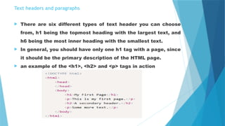 Text headers and paragraphs
 There are six different types of text header you can choose
from, h1 being the topmost heading with the largest text, and
h6 being the most inner heading with the smallest text.
 In general, you should have only one h1 tag with a page, since
it should be the primary description of the HTML page.
 an example of the <h1>, <h2> and <p> tags in action
 