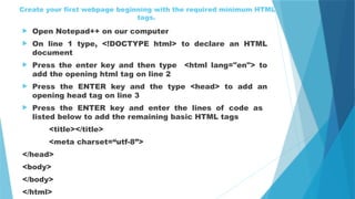 Create your first webpage beginning with the required minimum HTML
tags.
 Open Notepad++ on our computer
 On line 1 type, <!DOCTYPE html> to declare an HTML
document
 Press the enter key and then type <html lang="en"> to
add the opening html tag on line 2
 Press the ENTER key and the type <head> to add an
opening head tag on line 3
 Press the ENTER key and enter the lines of code as
listed below to add the remaining basic HTML tags
<title></title>
<meta charset=“utf-8”>
</head>
<body>
</body>
</html>
 
