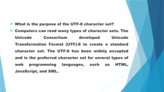 What is the purpose of the UTF-8 character set?
 Computers can read many types of character sets. The
Unicode Consortium developed Unicode
Transformation Format (UTF)-8 to create a standard
character set. The UTF-8 has been widely accepted
and is the preferred character set for several types of
web programming languages, such as HTML,
JavaScript, and XML.
 