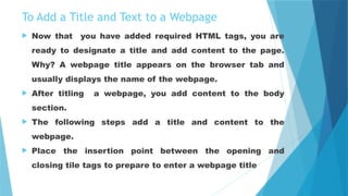 To Add a Title and Text to a Webpage
 Now that you have added required HTML tags, you are
ready to designate a title and add content to the page.
Why? A webpage title appears on the browser tab and
usually displays the name of the webpage.
 After titling a webpage, you add content to the body
section.
 The following steps add a title and content to the
webpage.
 Place the insertion point between the opening and
closing tile tags to prepare to enter a webpage title
 