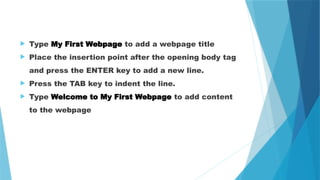  Type My First Webpage to add a webpage title
 Place the insertion point after the opening body tag
and press the ENTER key to add a new line.
 Press the TAB key to indent the line.
 Type Welcome to My First Webpage to add content
to the webpage
 
