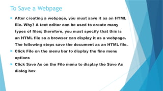 To Save a Webpage
 After creating a webpage, you must save it as an HTML
file. Why? A text editor can be used to create many
types of files; therefore, you must specify that this is
an HTML file so a browser can display it as a webpage.
The following steps save the document as an HTML file.
 Click File on the menu bar to display the fine menu
options
 Click Save As on the File menu to display the Save As
dialog box
 