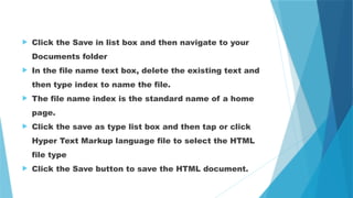  Click the Save in list box and then navigate to your
Documents folder
 In the file name text box, delete the existing text and
then type index to name the file.
 The file name index is the standard name of a home
page.
 Click the save as type list box and then tap or click
Hyper Text Markup language file to select the HTML
file type
 Click the Save button to save the HTML document.
 