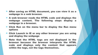  After saving an HTML document, you can view it as a
webpage in a web browser.
 A web browser reads the HTML code and displays the
webpage content. The following steps display a
webpage in a browser.
 Click Run on the menu bar to display the Run menu
options
 Click Launch in IE or any other browser you are using
and display the webpage
 Note that the HTML tags are not displayed in the
browser because the browser interprets the HTML
code and displays only the content that appears
within the tags, not the tags themselves.
 