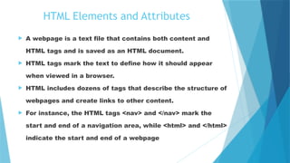 HTML Elements and Attributes
 A webpage is a text file that contains both content and
HTML tags and is saved as an HTML document.
 HTML tags mark the text to define how it should appear
when viewed in a browser.
 HTML includes dozens of tags that describe the structure of
webpages and create links to other content.
 For instance, the HTML tags <nav> and </nav> mark the
start and end of a navigation area, while <html> and </html>
indicate the start and end of a webpage.
 