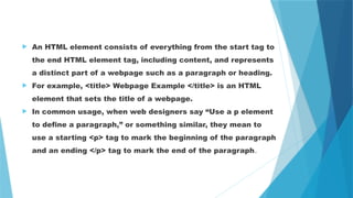  An HTML element consists of everything from the start tag to
the end HTML element tag, including content, and represents
a distinct part of a webpage such as a paragraph or heading.
 For example, <title> Webpage Example </title> is an HTML
element that sets the title of a webpage.
 In common usage, when web designers say “Use a p element
to define a paragraph,” or something similar, they mean to
use a starting <p> tag to mark the beginning of the paragraph
and an ending </p> tag to mark the end of the paragraph.
 