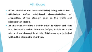 Attributes
 HTML elements can be enhanced by using attributes.
 Attributes define additional characteristics, or
properties, of the element such as the width and
height of an image.
 An attribute includes a name, such as width, and can
also include a value, such as 300px, which sets the
width of an element in pixels. Attributes are included
within the element’s, start tag.
 
