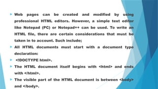  Web pages can be created and modified by using
professional HTML editors. However, a simple text editor
like Notepad (PC) or Notepad++ can be used. To write an
HTML file, there are certain considerations that must be
taken in to account. Such include;
 All HTML documents must start with a document type
declaration:
 <!DOCTYPE html>.
 The HTML document itself begins with <html> and ends
with </html>.
 The visible part of the HTML document is between <body>
and </body>.
 