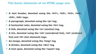 The basic elements of an HTML page are:
 A text header, denoted using the <h1>, <h2>, <h3>, <h4>,
<h5>, <h6> tags.
 A paragraph, denoted using the <p> tag.
 A horizontal ruler, denoted using the <hr> tag.
 A link, denoted using the <a> (anchor) tag.
 A list, denoted using the <ul> (unordered list), <ol> (ordered
list) and <li> (list element) tags.
 An image, denoted using the <img> tag
 A divider, denoted using the <div> tag
 A text span, denoted using the <span> tag
 