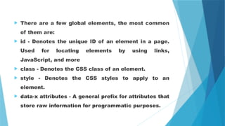  There are a few global elements, the most common
of them are:
 id - Denotes the unique ID of an element in a page.
Used for locating elements by using links,
JavaScript, and more
 class - Denotes the CSS class of an element.
 style - Denotes the CSS styles to apply to an
element.
 data-x attributes - A general prefix for attributes that
store raw information for programmatic purposes.
 