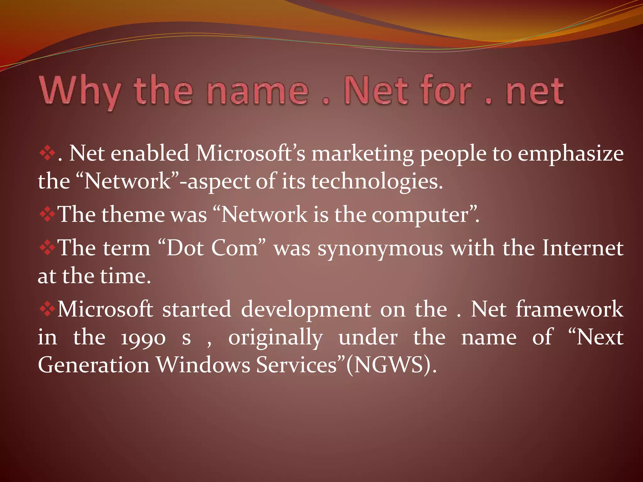 . Net enabled Microsoft’s marketing people to emphasize
the “Network”-aspect of its technologies.
The theme was “Network is the computer”.
The term “Dot Com” was synonymous with the Internet
at the time.
Microsoft started development on the . Net framework
in the 1990 s , originally under the name of “Next
Generation Windows Services”(NGWS).
 