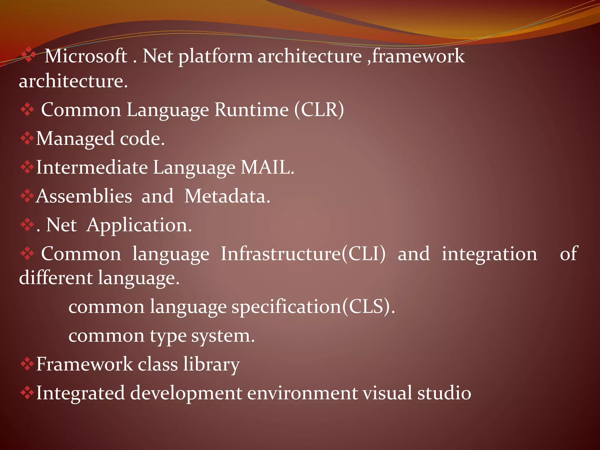  Microsoft . Net platform architecture ,framework
architecture.
 Common Language Runtime (CLR)
Managed code.
Intermediate Language MAIL.
Assemblies and Metadata.
. Net Application.
 Common language Infrastructure(CLI) and integration of
different language.
common language specification(CLS).
common type system.
Framework class library
Integrated development environment visual studio
 