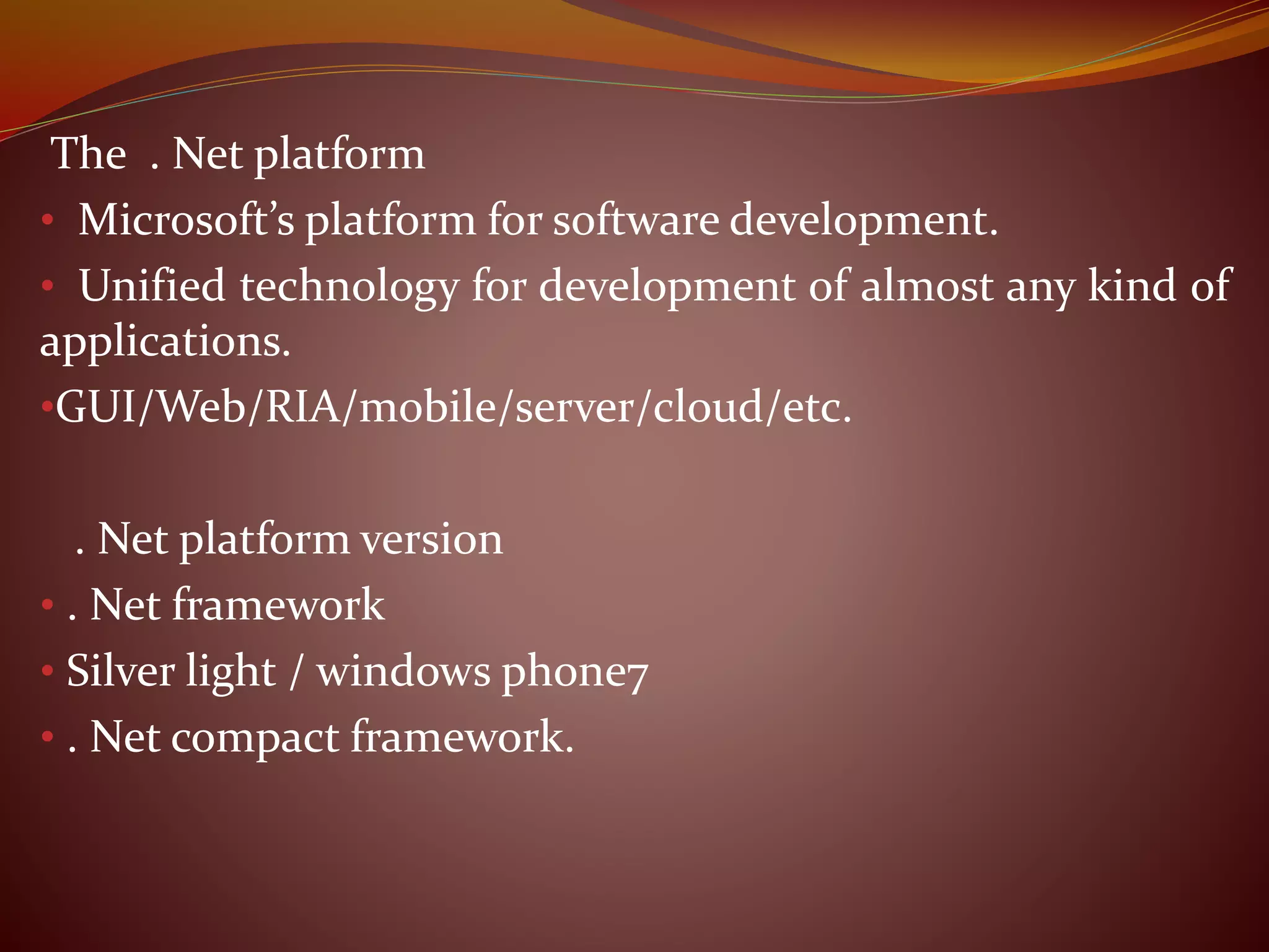 The . Net platform
• Microsoft’s platform for software development.
• Unified technology for development of almost any kind of
applications.
•GUI/Web/RIA/mobile/server/cloud/etc.
. Net platform version
• . Net framework
• Silver light / windows phone7
• . Net compact framework.
 