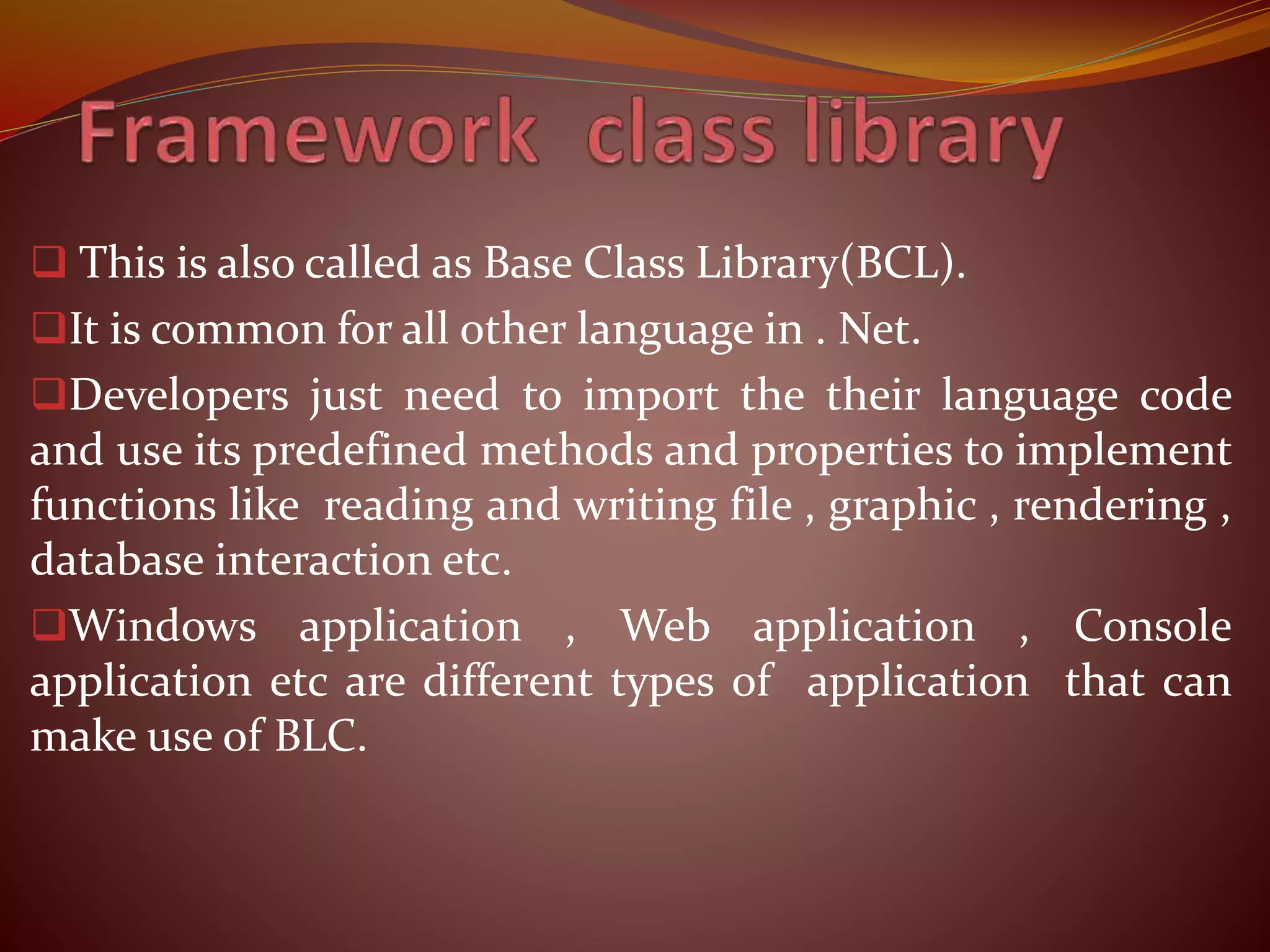  This is also called as Base Class Library(BCL).
It is common for all other language in . Net.
Developers just need to import the their language code
and use its predefined methods and properties to implement
functions like reading and writing file , graphic , rendering ,
database interaction etc.
Windows application , Web application , Console
application etc are different types of application that can
make use of BLC.
 