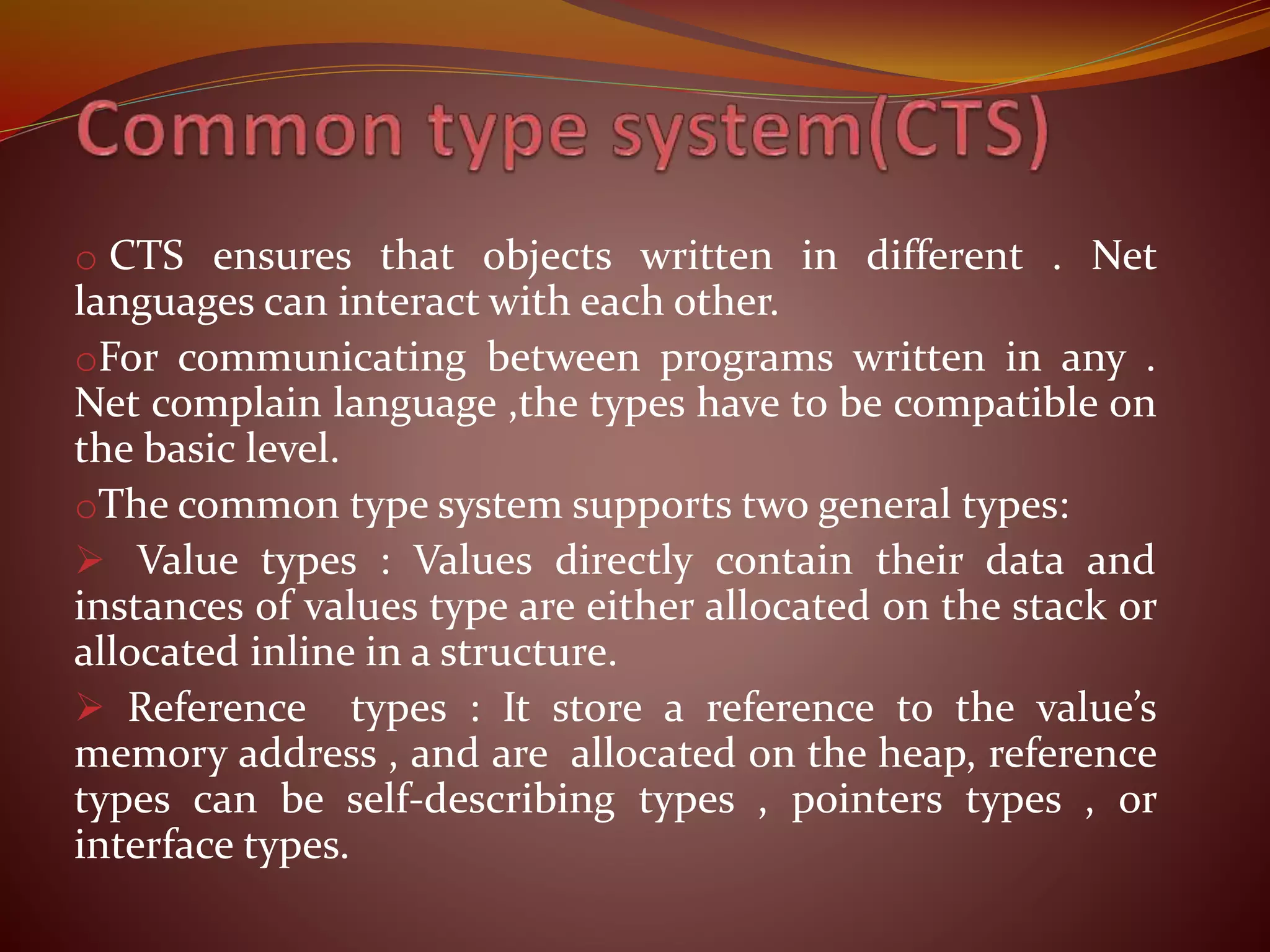 o CTS ensures that objects written in different . Net
languages can interact with each other.
oFor communicating between programs written in any .
Net complain language ,the types have to be compatible on
the basic level.
oThe common type system supports two general types:
 Value types : Values directly contain their data and
instances of values type are either allocated on the stack or
allocated inline in a structure.
 Reference types : It store a reference to the value’s
memory address , and are allocated on the heap, reference
types can be self-describing types , pointers types , or
interface types.
 