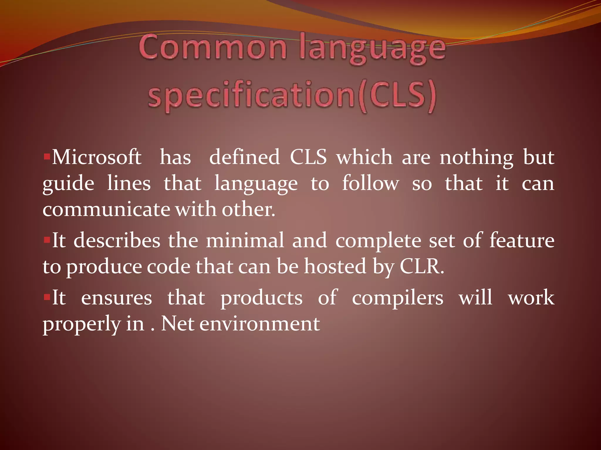 Microsoft has defined CLS which are nothing but
guide lines that language to follow so that it can
communicate with other.
It describes the minimal and complete set of feature
to produce code that can be hosted by CLR.
It ensures that products of compilers will work
properly in . Net environment
 