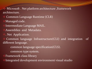  Microsoft . Net platform architecture ,framework
architecture.
 Common Language Runtime (CLR)
Managed code.
Intermediate Language MAIL.
Assemblies and Metadata.
. Net Application.
 Common language Infrastructure(CLI) and integration of
different language.
common language specification(CLS).
common type system.
Framework class library
Integrated development environment visual studio
 