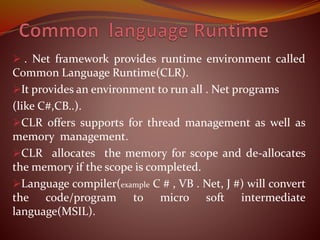  . Net framework provides runtime environment called
Common Language Runtime(CLR).
It provides an environment to run all . Net programs
(like C#,CB..).
CLR offers supports for thread management as well as
memory management.
CLR allocates the memory for scope and de-allocates
the memory if the scope is completed.
Language compiler(example C # , VB . Net, J #) will convert
the code/program to micro soft intermediate
language(MSIL).
 