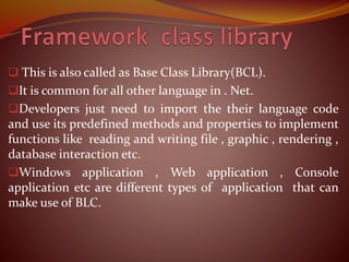  This is also called as Base Class Library(BCL).
It is common for all other language in . Net.
Developers just need to import the their language code
and use its predefined methods and properties to implement
functions like reading and writing file , graphic , rendering ,
database interaction etc.
Windows application , Web application , Console
application etc are different types of application that can
make use of BLC.
 