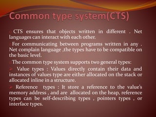 o CTS ensures that objects written in different . Net
languages can interact with each other.
oFor communicating between programs written in any .
Net complain language ,the types have to be compatible on
the basic level.
oThe common type system supports two general types:
 Value types : Values directly contain their data and
instances of values type are either allocated on the stack or
allocated inline in a structure.
 Reference types : It store a reference to the value’s
memory address , and are allocated on the heap, reference
types can be self-describing types , pointers types , or
interface types.
 