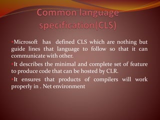 Microsoft has defined CLS which are nothing but
guide lines that language to follow so that it can
communicate with other.
It describes the minimal and complete set of feature
to produce code that can be hosted by CLR.
It ensures that products of compilers will work
properly in . Net environment
 