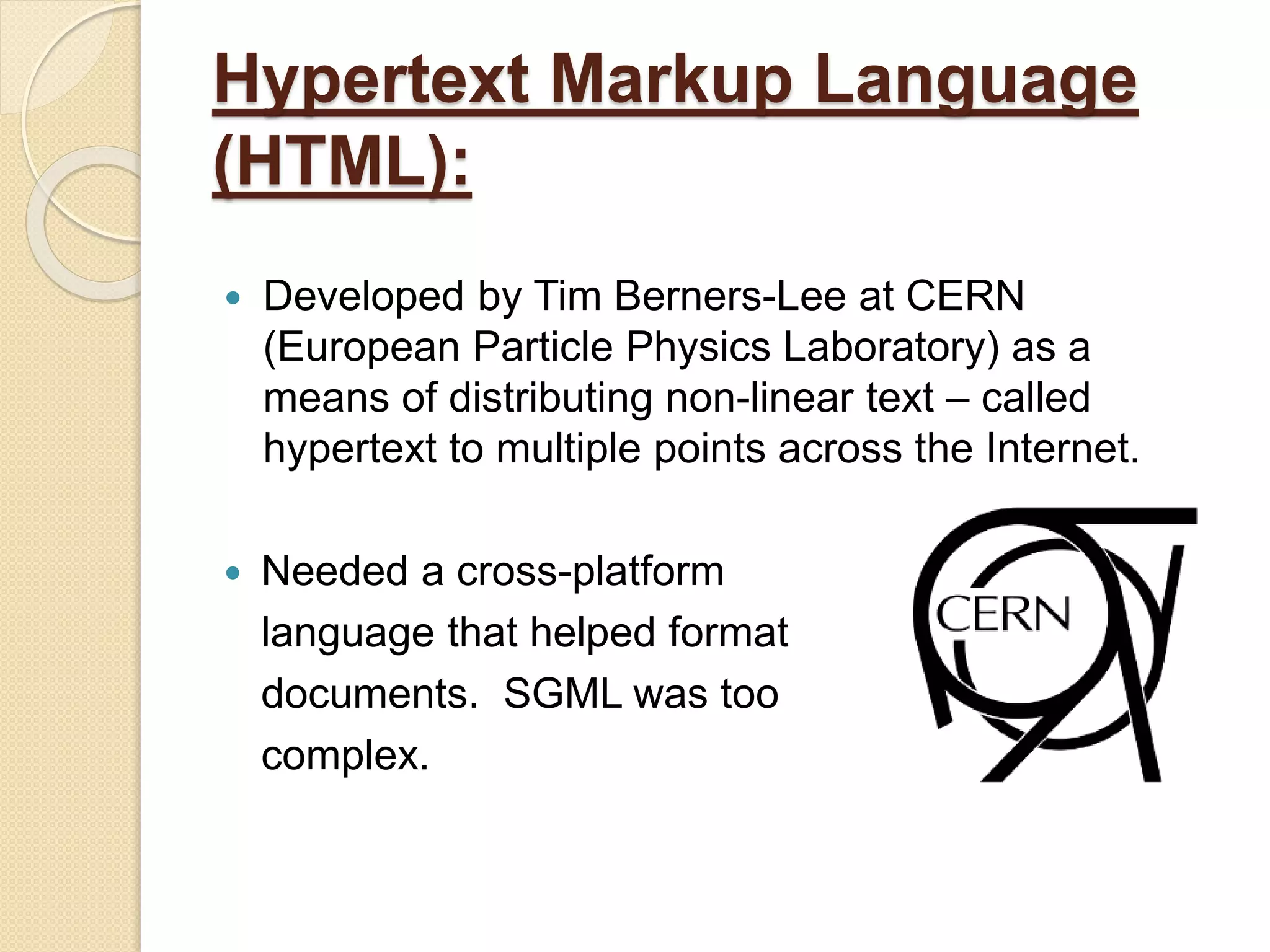 Hypertext Markup Language
(HTML):
 Developed by Tim Berners-Lee at CERN
(European Particle Physics Laboratory) as a
means of distributing non-linear text – called
hypertext to multiple points across the Internet.
 Needed a cross-platform
language that helped format
documents. SGML was too
complex.
 