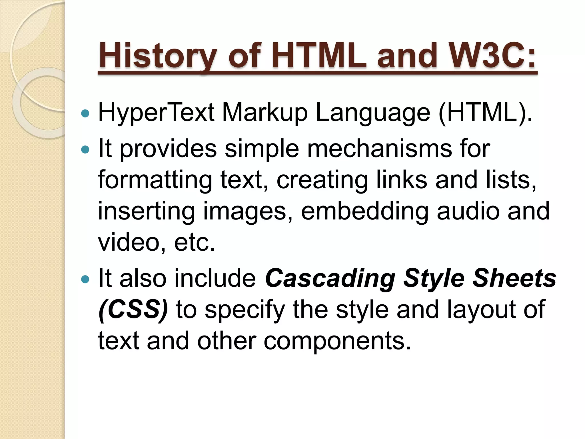 History of HTML and W3C:
 HyperText Markup Language (HTML).
 It provides simple mechanisms for
formatting text, creating links and lists,
inserting images, embedding audio and
video, etc.
 It also include Cascading Style Sheets
(CSS) to specify the style and layout of
text and other components.
 