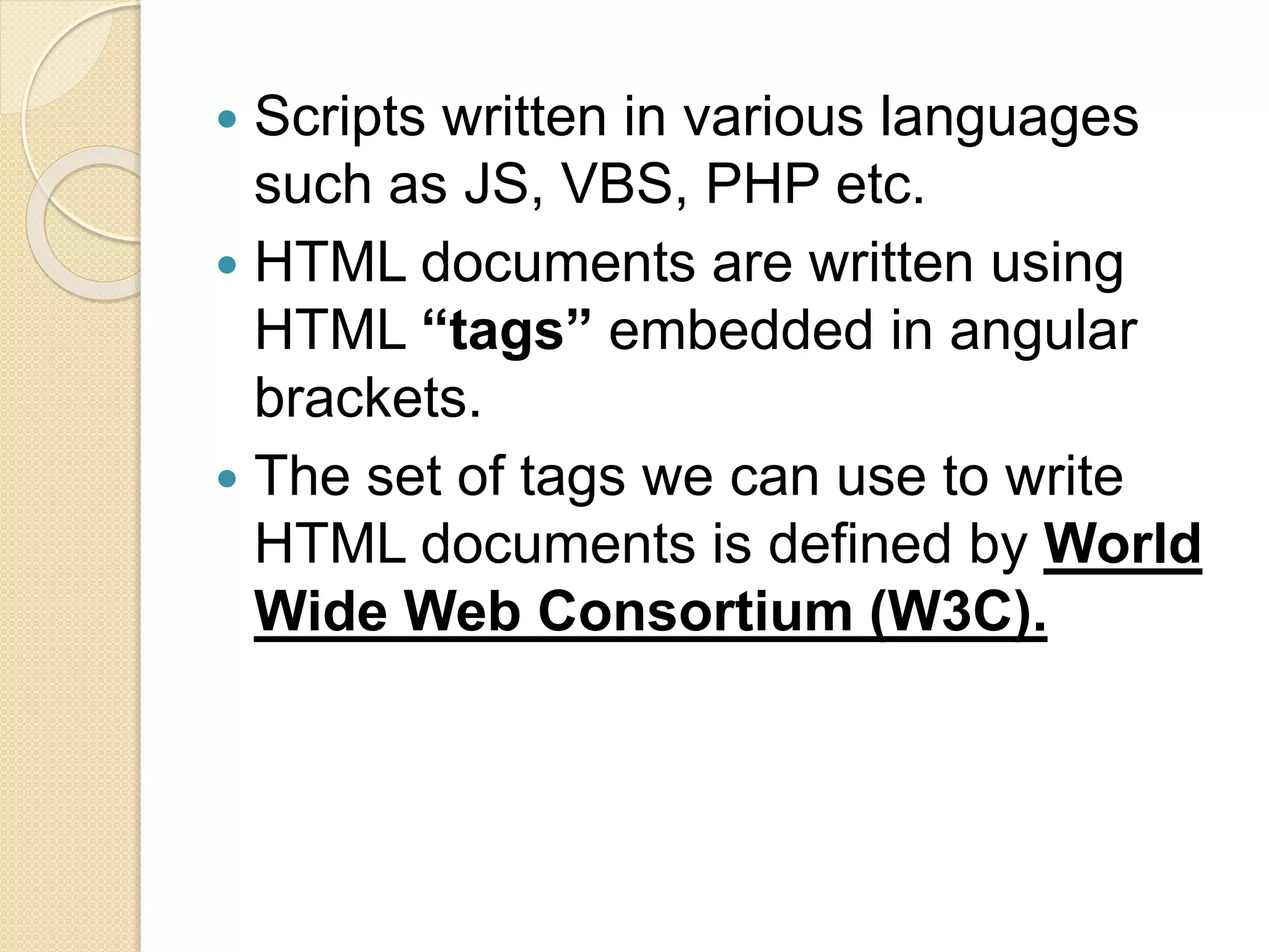  Scripts written in various languages
such as JS, VBS, PHP etc.
 HTML documents are written using
HTML “tags” embedded in angular
brackets.
 The set of tags we can use to write
HTML documents is defined by World
Wide Web Consortium (W3C).
 