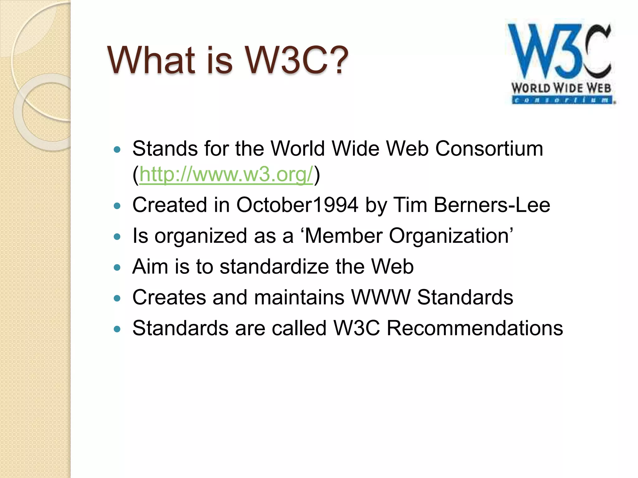 What is W3C?
 Stands for the World Wide Web Consortium
(http://www.w3.org/)
 Created in October1994 by Tim Berners-Lee
 Is organized as a ‘Member Organization’
 Aim is to standardize the Web
 Creates and maintains WWW Standards
 Standards are called W3C Recommendations
 