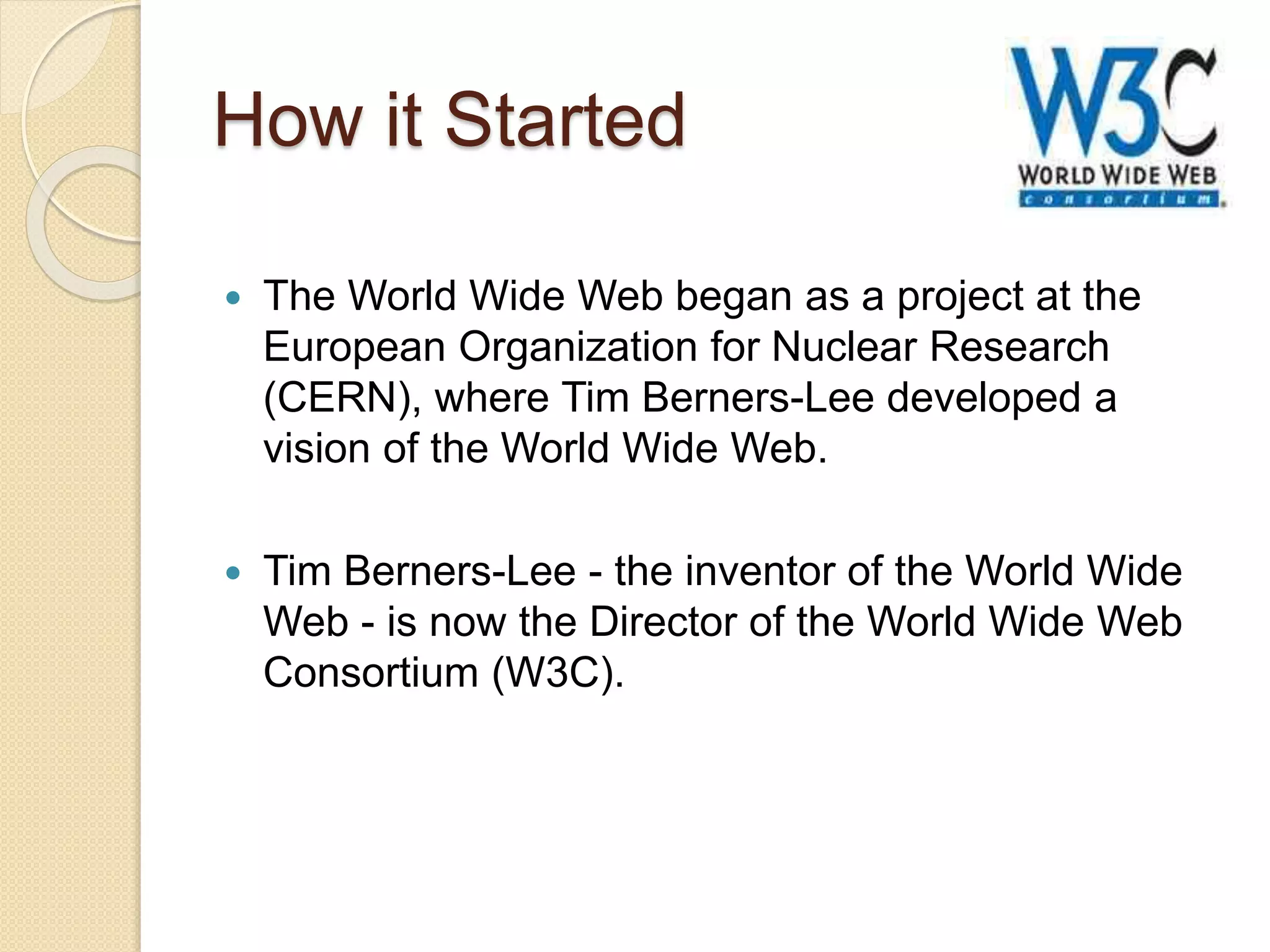How it Started
 The World Wide Web began as a project at the
European Organization for Nuclear Research
(CERN), where Tim Berners-Lee developed a
vision of the World Wide Web.
 Tim Berners-Lee - the inventor of the World Wide
Web - is now the Director of the World Wide Web
Consortium (W3C).
 